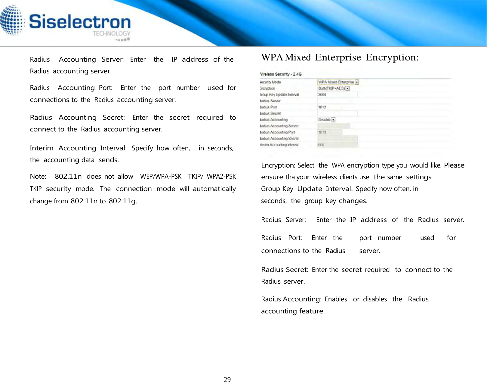   Radius   Accounting Server:   Enter   the    IP address of the Radius accounting server.  Radius   Accounting Port:    Enter  the    port  number   used for connections to  the  Radius accounting server.  Radius  Accounting  Secret: Enter  the secret required to connect to  the  Radius accounting server.  Interim  Accounting  Interval: Specify  how  often,   in seconds,  the accounting data  sends.  Note:   802.11n does  not  allow   WEP/WPA-PSK   TKIP/ WPA2-PSK  TKIP security mode.  The connection  mode will automatically change from 802.11n to 802.11g. WPA Mixed Enterprise Encryption:  Encryption: Select  the WPA encryption type you would like. Please ensure tha your wireless clients use  the same settings. Group Key Update  Interval: Specify how often, in seconds,  the  group  key changes.  Radius  Server:    Enter  the  IP address of  the Radius server. Radius    Port:     Enter   the port   number used for connections to  the  Radius server.    Radius Secret: Enter the secret required   to connect to  the Radius server.  Radius Accounting: Enables   or  disables  the  Radius accounting feature.29