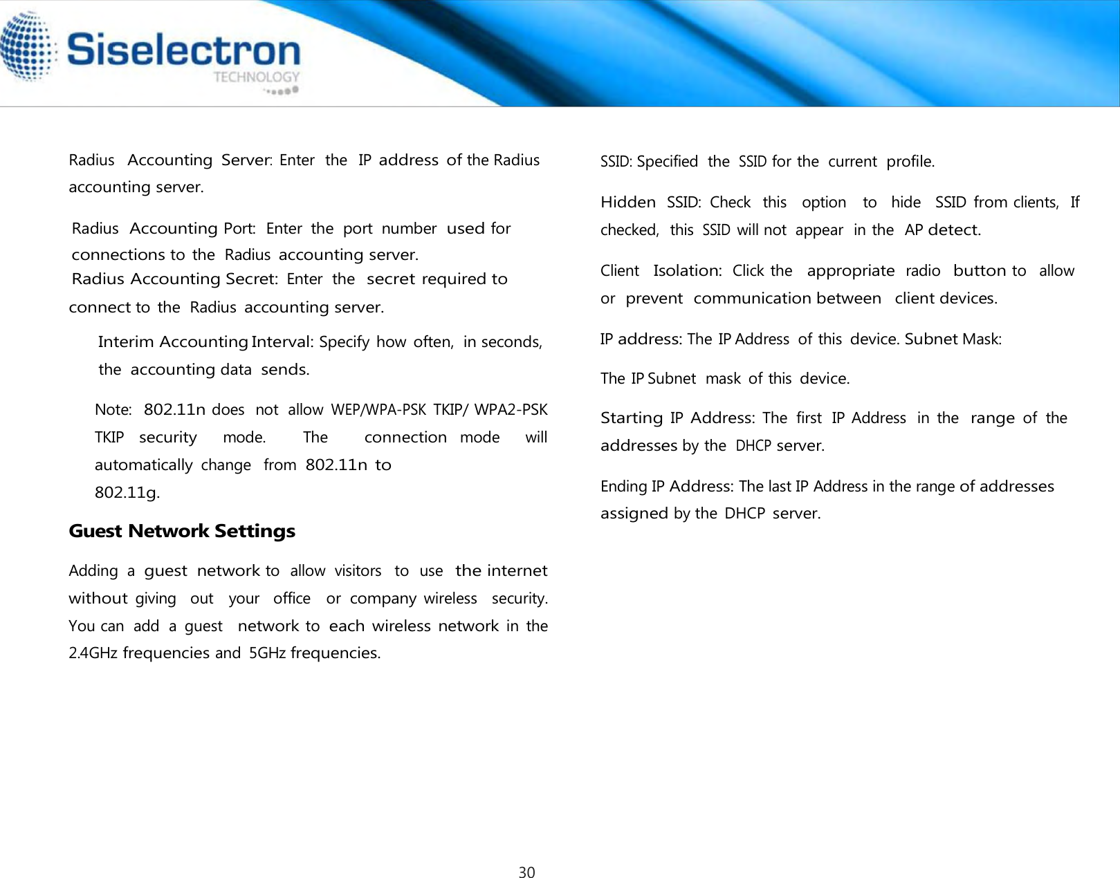   Radius  Accounting Port:  Enter  the  port  number  used for Interim Accounting Interval: Specify how often,  in seconds,  the accounting data  sends.  Note:  802.11n does  not  allow WEP/WPA-PSK TKIP/ WPA2-PSK TKIP security   mode.      The     connection mode    will automatically change  from 802.11n to 802.11g.  Guest Network Settings  Adding  a guest  network to  allow  visitors   to  use  the internet without giving    out   your   office    or company wireless    security.  You can  add  a  guest  network to each wireless network in  the  2.4GHz frequencies and  5GHz frequencies.  SSID: Specified  the SSID for the  current  profile.  Hidden SSID:  Check  this   option   to  hide   SSID from clients,  If checked,  this  SSID will not  appear  in the  AP detect.  Client   Isolation: Click the   appropriate radio  button to   allow  or  prevent  communication between  client devices.  IP address: The IP Address  of this device. Subnet Mask: The IP Subnet  mask  of this device. Starting IP Address: The  first  IP Address  in  the range of  the addresses by the DHCP server. Radius  Accounting Server:  Enter  the   IP address of the Radiusaccounting server.  connect to  the  Radius accounting server.  connections to  the  Radius accounting server. Radius Accounting Secret: Enter  the  secret required to Ending IP Address: The last IP Address in the range of addressesassigned by the  DHCP server.30