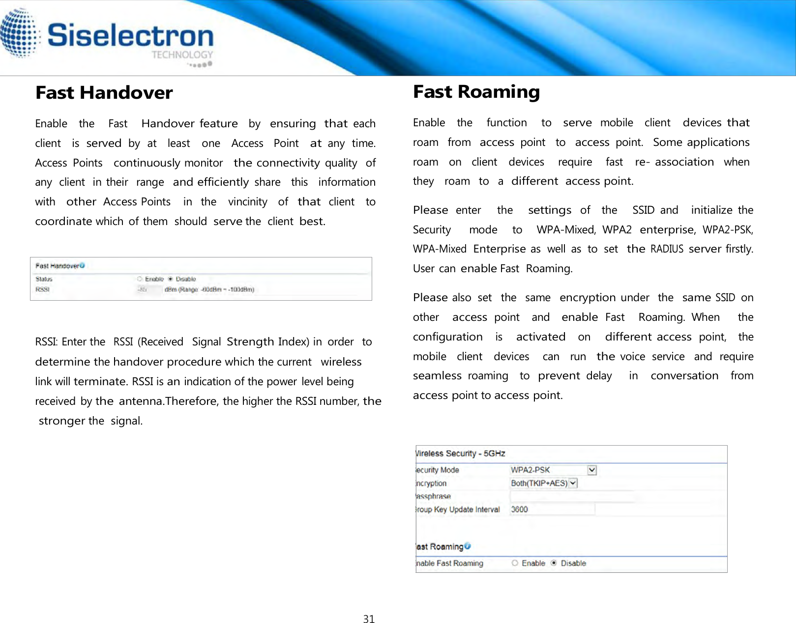   Fast Handover  Enable   the   Fast   Handover feature  by  ensuring that each  client    is served by  at    least    one    Access    Point   at any  time. Access  Points   continuously monitor   the connectivity quality   of any  client  in their   range  and efficiently share   this   information   with  other Access Points    in  the   vincinity   of  that client   to  coordinate which  of them  should serve the  client best.            Fast Roaming  Enable   the     function     to  serve mobile    client  devices that roam  from  access point   to  access point.  Some applications roam   on   client    devices    require   fast  re- association  when   they   roam   to  a  different  access point.  Please enter      the     settings of    the      SSID  and   initialize the   Security      mode    to    WPA-Mixed,  WPA2 enterprise, WPA2-PSK, WPA-Mixed Enterprise as  well  as  to  set  the RADIUS server firstly. User can enable Fast Roaming.  Please also  set   the   same  encryption under   the  same SSID on other   access point    and   enable Fast   Roaming. When      the    configuration  is    activated  on   different access point,  the   mobile   client   devices    can   run  the voice  service   and  require  seamless roaming    to prevent delay      in   conversation   from  access point to access point.RSSI: Enter the  RSSI (Received   Signal Strength Index) in  order   to  determine the handover procedure which the current   wireless   link will terminate. RSSI is an indication of the power level being received  by the antenna.Therefore, the higher the RSSI number, the stronger the signal. 31