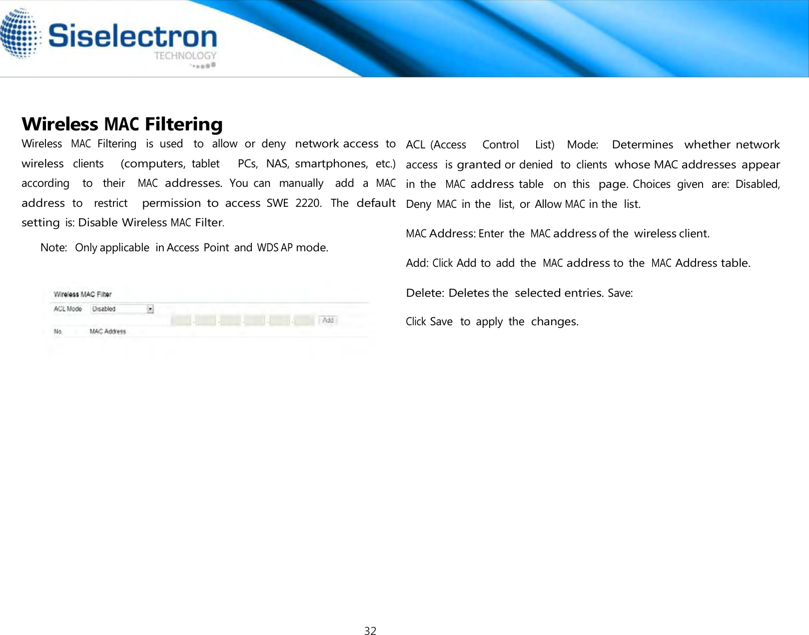   Wireless MAC Filtering Wireless  MAC  Filtering   is  used   to  allow  or  deny  network access to  wireless clients     (computers, tablet      PCs,  NAS, smartphones, etc.) according    to    their   MAC addresses. You  can  manually    add  a MAC address to    restrict   permission to access SWE  2220.  The default setting is: Disable Wireless MAC Filter.  Note:  Only applicable  in Access Point and WDS AP mode.    ACL (Access    Control    List)   Mode:   Determines  whether network access  is granted or denied  to  clients  whose MAC addresses  appear in  the  MAC address table   on  this  page. Choices  given  are:  Disabled, Deny MAC in the  list,  or Allow MAC in the list.  MAC Address: Enter  the MAC address of the wireless client.  Add: Click Add to  add  the MAC address to  the MAC Address table.  Delete: Deletes the selected entries. Save:  Click Save  to  apply  the  changes.32