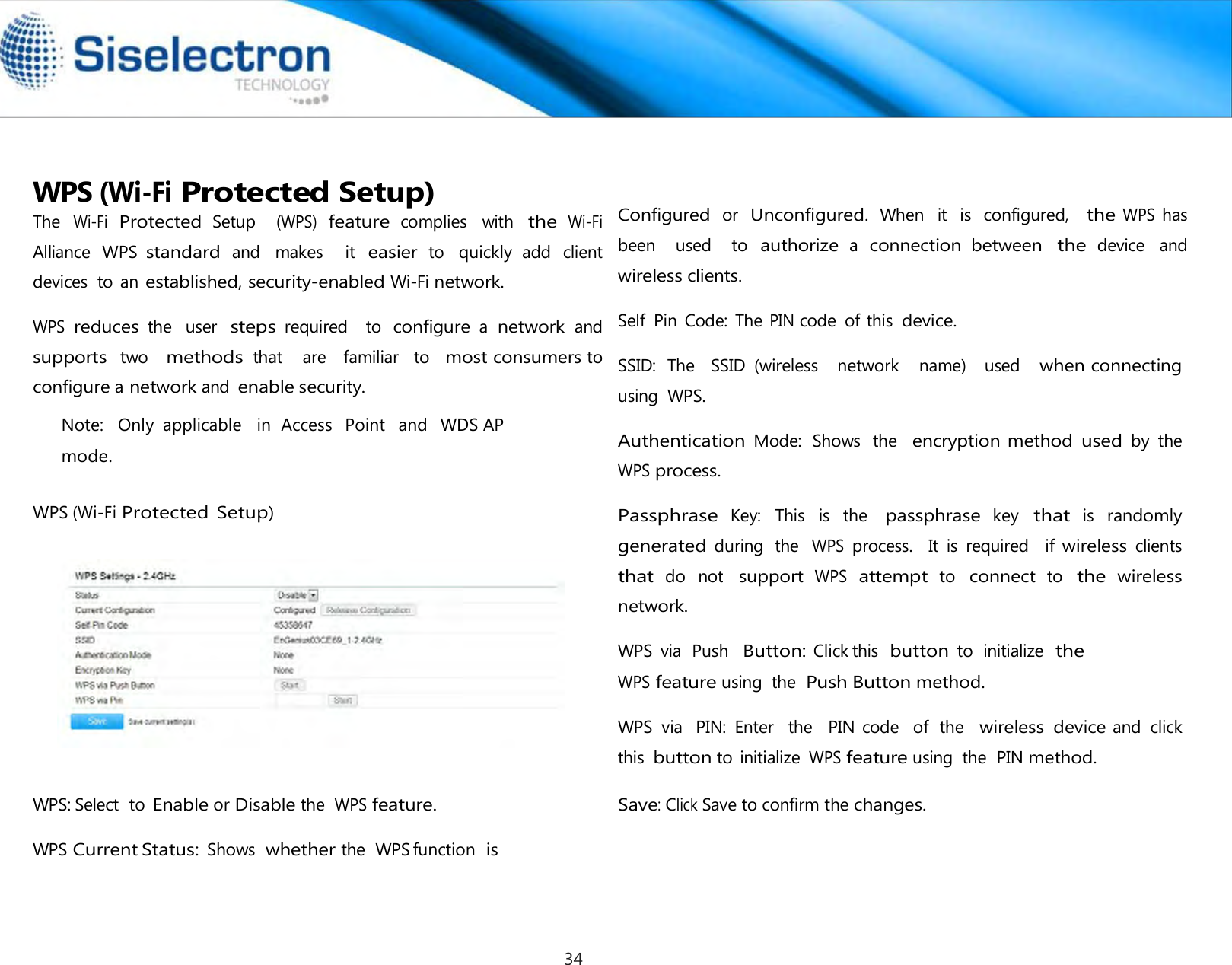   WPS (Wi-Fi Protected Setup) The Wi-Fi Protected Setup   (WPS) feature complies  with the Wi-Fi Alliance  WPS standard and  makes    it easier to  quickly  add  client devices  to an established, security-enabled Wi-Fi network.  WPS reduces the  user steps required    to configure a network and   supports  two   methods that    are   familiar   to   most consumers to configure a network and enable security. Note:   Only  applicable   in  Access   Point   and  WDS AP mode.   WPS (Wi-Fi Protected Setup)       WPS: Select  to Enable or Disable the WPS feature.  WPS Current Status: Shows whether the  WPS function  is     Configured or  Unconfigured. When  it  is  configured,  the WPS has been    used    to authorize a connection  between the device  and wireless clients.  Self  Pin Code:  The PIN code  of this device.  SSID:  The   SSID  (wireless    network    name)    used   when connecting using  WPS.  Authentication Mode:  Shows  the   encryption method used by  the WPS process.  Passphrase  Key:  This  is  the passphrase  key that  is randomly generated during  the WPS process.    It  is  required    if wireless clients  that do  not support WPS attempt to connect to the wireless network.  WPS  via  Push  Button: Click this  button to  initialize  the WPS feature using  the Push Button method.  WPS  via  PIN:  Enter   the   PIN code   of  the  wireless device and  click this button to initialize WPS feature using  the  PIN method.  Save: Click Save to confirm the changes.34