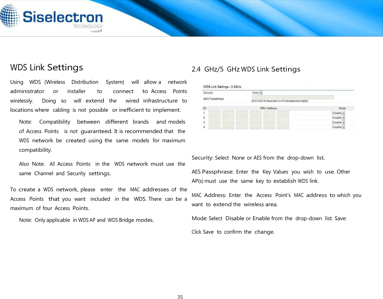      Using    WDS  (Wireless    Distribution     System)     will  allow a    network    administrator     or      installer        to       connect     to Access    Points  wirelessly.    Doing  so    will extend the   wired infrastructure to locations where  cabling  is not  possible  or inefficient to implement. Note:    Compatibility   between  different  brands    and models   of Access  Points    is not guaranteed. It is recommended that   the  WDS network be created using the  same  models  for  maximum compatibility.  Also  Note:  All Access  Points   in  the   WDS network must use  the same  Channel  and  Security settings.  To create a WDS network, please   enter   the  MAC addresses of  the  Access  Points  that you  want  included   in  the   WDS. There  can  be  a maximum  of four  Access Points. Note: Only applicable  in WDS AP and WDS Bridge modes. 2.4  GHz/5  GHz WDS Link Settings        Security: Select  None  or AES from the  drop-down list.  AES Passphrase: Enter  the  Key Values  you  wish  to use. Other AP(s) must  use  the  same  key to establish WDS link.  MAC  Address: Enter  the   Access  Point’s  MAC  address to which  you want  to extend the wireless area.  Mode: Select Disable or Enable from the  drop-down list. Save:  Click Save  to  confirm the change.WDS Link Settings 35