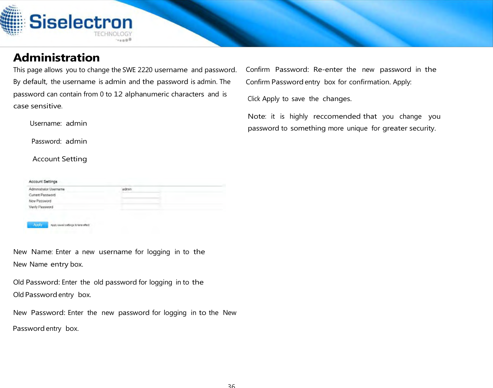   Administration  Username: admin Password: admin Account Setting     New  Name: Enter  a  new  username for  logging  in  to the New Name entry box.  Old Password: Enter  the  old password for logging  in to the Old Password entry  box.  New Password: Enter  the  new password for  logging  in to the  New Password entry  box.   Confirm  Password:  Re-enter the   new  password in  the Confirm Password entry  box for confirmation. Apply: Click Apply to  save  the changes. Note:  it   is   highly  reccomended that  you   change   you password to something more  unique  for greater security.This page allows  you to change theSWE 2220 username and password. By default, the username is admin and the password is admin. The password can contain from 0 to 12 alphanumeric characters and  is case sensitive. 36