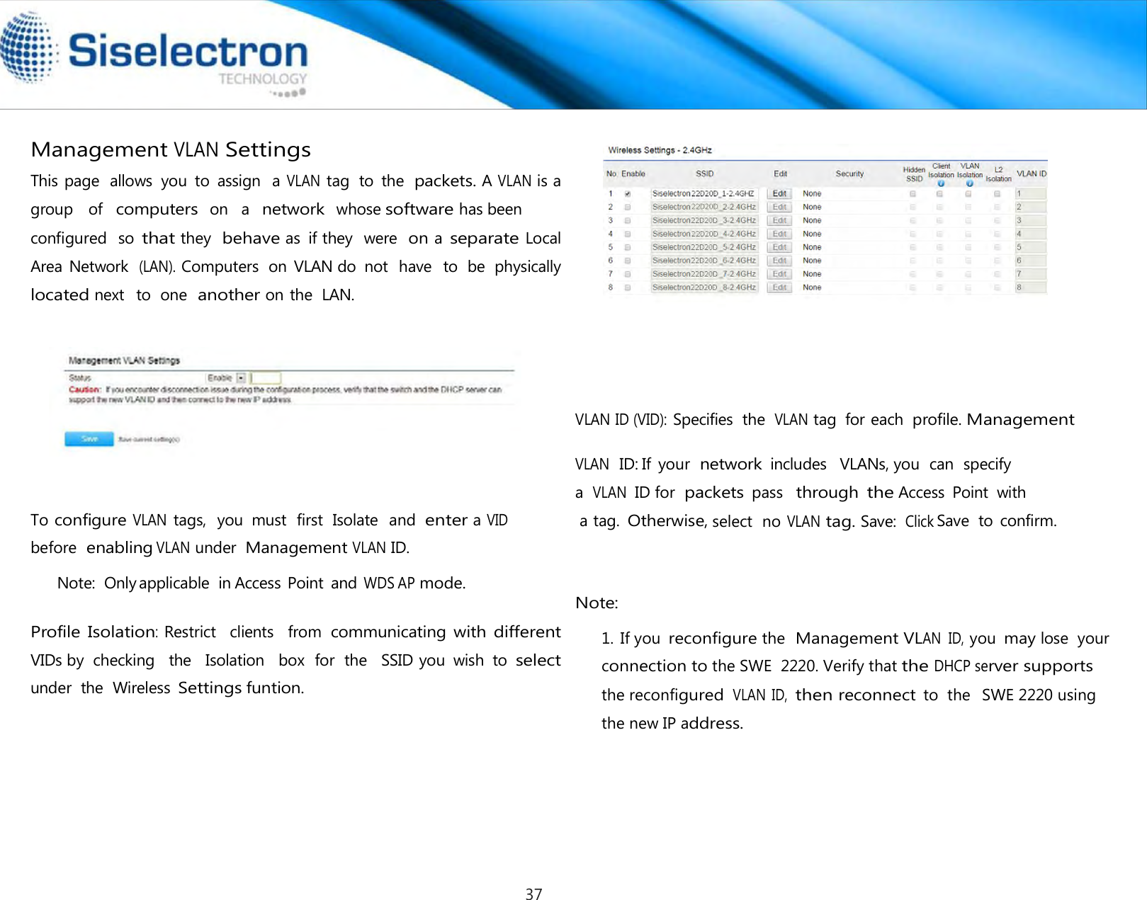    Management VLAN Settings          To configure VLAN tags,  you  must  first  Isolate  and enter a VID before  enabling VLAN under Management VLAN ID. Note:  Only applicable  in Access Point  and WDS AP mode.   Profile Isolation: Restrict   clients   from communicating with different VIDs by  checking  the   Isolation   box  for  the   SSID you  wish  to select under  the  Wireless Settings funtion.                    VLAN ID (VID): Specifies  the VLAN tag  for each profile. Management select  no VLAN tag. Save:  Click Note:  Save  to confirm.VLAN  ID: If  your  network includes   VLANs, you  can  specify  a VLAN ID for packets pass  through the Access  Point  with a tag. Otherwise, This page  allows  you  to  assign  a VLAN tag  to  the packets. A VLAN is a group  of computers on  a network whose software has been configured  so that they  behave as  if they  were  on a separate Local Area Network  (LAN). Computers  on VLAN do  not  have   to  be  physically  located next   to  one  another on the  LAN. 1. If you reconfigure the Management VLAN  ID, you may lose  yourconnection to the SWE  2220. Verify that the DHCP server supports  the reconfigured VLAN  ID, then reconnect to  the   SWE 2220 using the new IP address.37