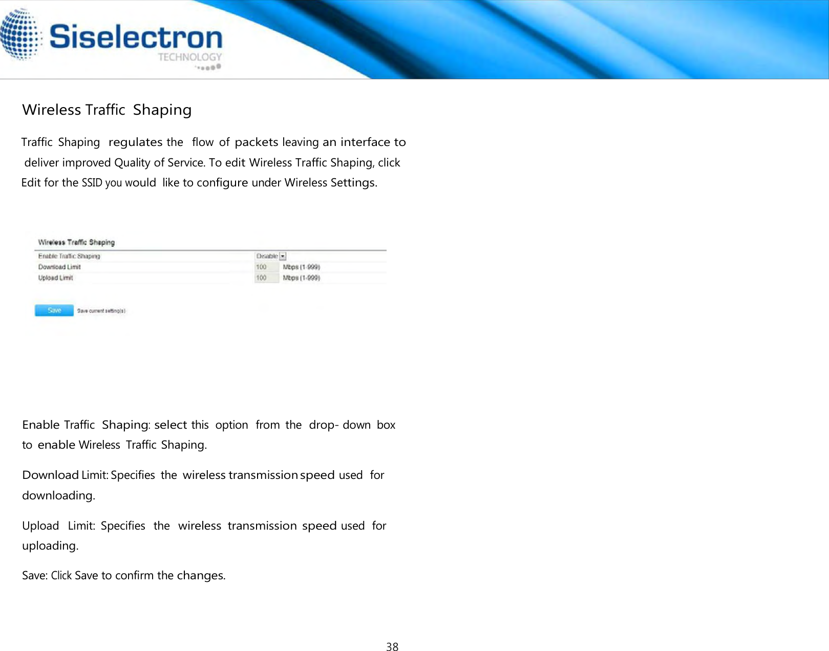    Wireless Traffic Shaping             Enable Traffic  Shaping: select this  option  from  the  drop- down  box to enable Wireless  Traffic Shaping.  Download Limit: Specifies  the wireless transmission speed used  for downloading.  Upload   Limit:  Specifies  the  wireless  transmission speed used  for uploading.  Save: Click Save to confirm the changes.Traffic  Shaping  regulates the   flow  of packets leaving an interface to  deliver improved Quality of Service. To edit Wireless Traffic Shaping, click Edit for the SSID you would like to configure under Wireless Settings. 38