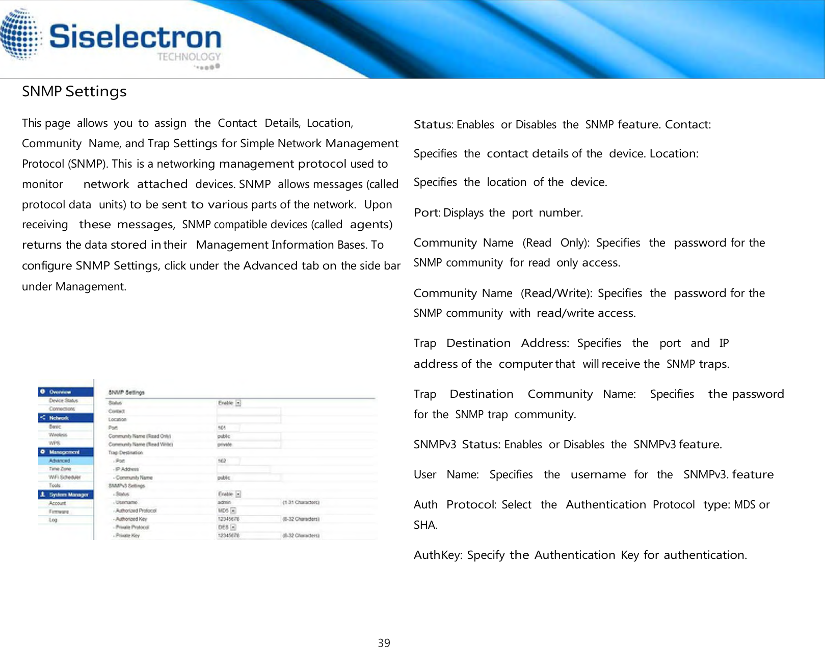   SNMP Settings    Status: Enables  or Disables  the SNMP feature. Contact: Specifies  the contact details of the device. Location: Specifies  the  location  of the device. Port: Displays  the  port number.  Community Name   (Read   Only):  Specifies  the  password for the SNMP community  for read  only access.  Community Name  (Read/Write): Specifies  the  password for the SNMP community  with read/write access.  Trap   Destination   Address: Specifies   the   port   and   IP address of the computer that  will receive the SNMP traps.  Trap    Destination    Community  Name:    Specifies    the password for the SNMP trap community.  SNMPv3 Status: Enables  or Disables  the  SNMPv3 feature.  User   Name:   Specifies   the   username for  the   SNMPv3. feature  Auth  Protocol:  Select  the  Authentication Protocol  type: MDS or SHA.  AuthKey: Specify the Authentication Key for authentication.This page  allows  you  to  assign  the  Contact  Details, Location, Community  Name, and Trap Settings for Simple Network Management Protocol (SNMP). This is a networking management protocol used to monitor     network attached devices. SNMP  allows messages (called protocol data  units) to be sent to various parts of the network.  Upon receiving   these messages, SNMP compatible devices (called agents) returns the data stored intheir  Management Information Bases. To configure SNMP Settings, click under the Advanced tab on the side bar under Management. 39