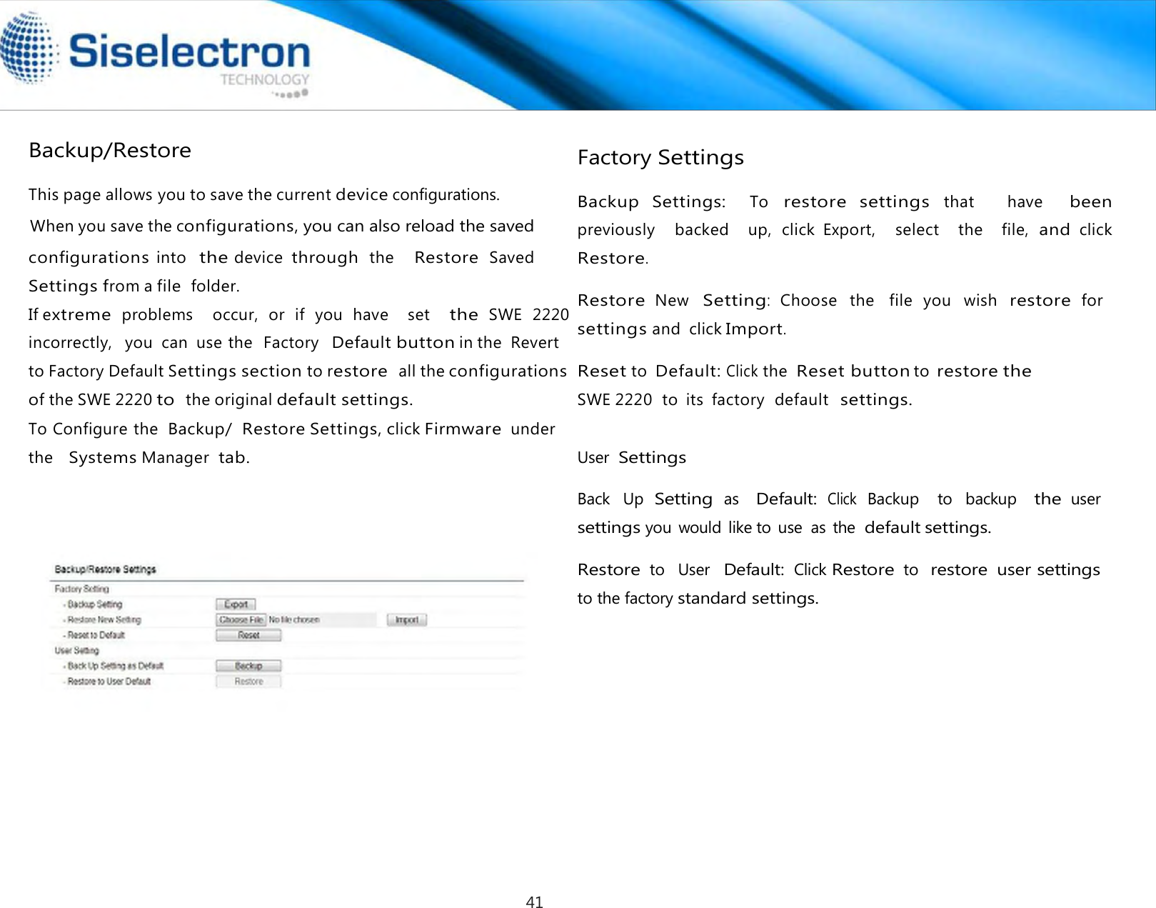  Backup/Restore  Factory Settings  Backup  Settings:   To restore  settings that      have   been previously    backed   up,  click  Export,    select   the    file, and click Restore.  Restore New Setting:  Choose  the  file  you  wish restore for settings and  click Import.  Reset to Default: Click the  Reset button to restore the SWE 2220  to  its  factory  default  settings.   User Settings  Back  Up Setting as   Default: Click Backup    to  backup   the user settings you would like to use  as  the default settings.  Restore to   User  Default: Click Restore to  restore user settings to the factory standard settings. This page allows you to save the current device configurations.When you save the configurations, you can also reload the saved configurations into  the device  through the   Restore Saved   Settings from a file folder.If extreme problems    occur,  or  if  you  have    set   the SWE  2220incorrectly,   you  can  use the  Factory  Default button in the  Revert  to Factory Default Settings section to restore all the configurationsof the SWE 2220 to the original default settings.To Configurethe Backup/ Restore Settings, click Firmware under   the   Systems Manager  tab. 41