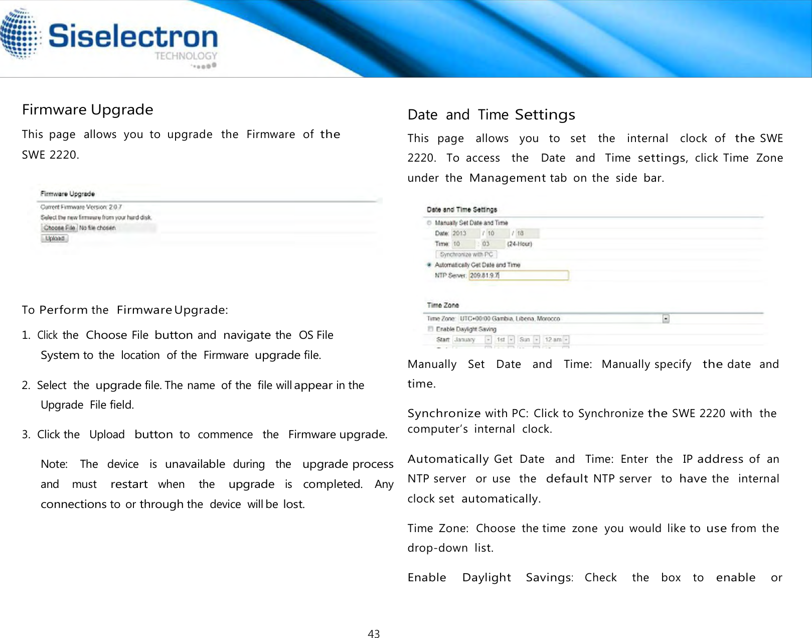   Firmware Upgrade  This  page   allows  you  to  upgrade   the   Firmware  of the SWE 2220.        To Perform the  Firmware Upgrade:  1.  Click the  Choose File button and navigate the  OS File System to  the  location  of the  Firmware upgrade file.  2.  Select  the upgrade file. The name  of the  file will appear in the Upgrade  File field.  3.  Click the   Upload   button to  commence   the  Firmware upgrade.  Note:    The   device   is  unavailable during  the   upgrade process and  must restart when  the upgrade is completed. Any connections to  or through the  device  will be lost.  Date  and  Time Settings  This  page   allows   you   to   set  the   internal   clock  of  the SWE 2220.    To  access    the    Date    and    Time settings, click  Time  Zone  under  the  Management tab  on  the  side bar.    Manually   Set   Date   and   Time:   Manually specify   the date   and time.  Synchronize with PC:  Click to Synchronize the SWE 2220 with  the  computer’s  internal  clock.  Automatically Get  Date    and    Time:  Enter  the    IP address of  an NTP server   or  use  the  default NTP server   to have the   internal  clock set  automatically.  Time  Zone:  Choose  the time  zone  you  would  like to use from  the  drop-down list.  Enable  Daylight Savings: Check  the  box  to enable or43