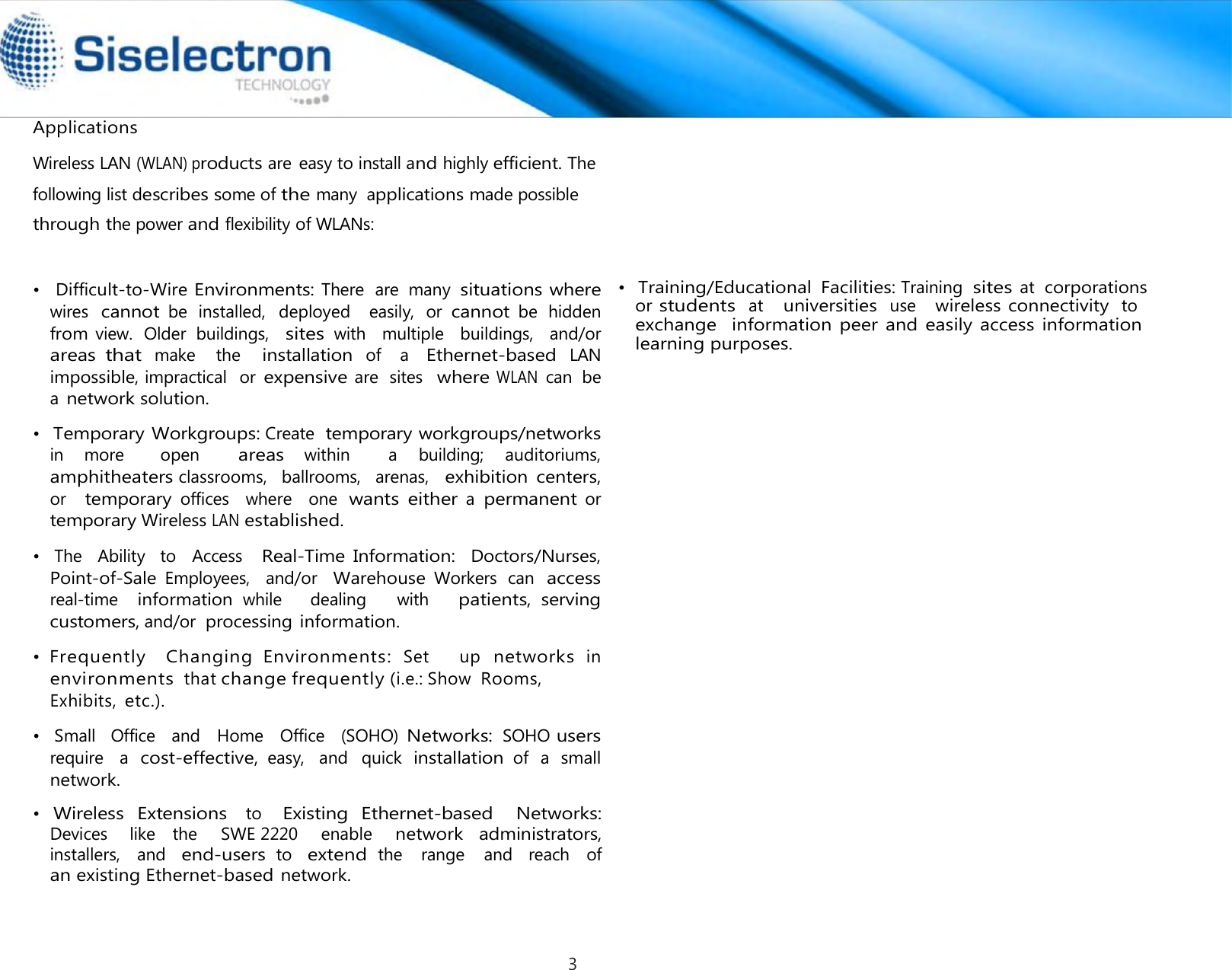              Applications   •  Temporary Workgroups: Create  temporary workgroups/networks in  more    open   areas within    a  building;  auditoriums,  amphitheaters classrooms,   ballrooms,   arenas,   exhibition  centers,  or   temporary offices   where   one wants  either a permanent or temporary Wireless LAN established.  •   The   Ability   to   Access   Real-Time Information:  Doctors/Nurses, Point-of-Sale Employees,   and/or   Warehouse Workers  can  access real-time   information while      dealing      with     patients, serving customers, and/or  processing information.  • Frequently    Changing  Environments: Set      up networks in  •   Small   Office   and   Home   Office   (SOHO) Networks: SOHO users require   a  cost-effective, easy,   and   quick  installation of  a  small network.  •  Wireless  Extensions   to   Existing  Ethernet-based   Networks: Devices    like   the     SWE 2220     enable    network  administrators, installers,   and  end-users to  extend the   range   and   reach   of  an existing Ethernet-based network.     Wireless LAN (WLAN) products are easy to install and highly efficient. The   following list describes some of the many  applications made possible   through the power and flexibility of WLANs: •  Difficult-to-Wire Environments: There  are  many situations where wires cannot be  installed,  deployed   easily,  or cannot be  hidden from view.  Older  buildings,  sites with   multiple   buildings,   and/or  areas that make    the   installation of   a   Ethernet-based LAN impossible, impractical  or expensive are  sites  where WLAN can  be a network solution. environments thatchange frequently (i.e.: Show Rooms, Exhibits, etc.). •  Training/Educational  Facilities: Training  sites at  corporationsor students at   universities use    wireless connectivity to  exchange   information peer and  easily access information learning purposes.3