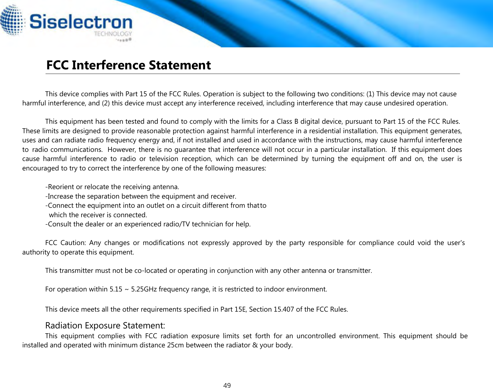  FCC Interference Statement This device complies with Part 15 of the FCC Rules. Operation is subject to the following two conditions: (1) This device may not cause harmful interference, and (2) this device must accept any interference received, including interference that may cause undesired operation.This equipment has been tested and found to comply with the limits for a Class B digital device, pursuant to Part 15 of the FCC Rules.  These limits are designed to provide reasonable protection against harmful interference in a residential installation. This equipment generates, uses and can radiate radio frequency energy and, if not installed and used in accordance with the instructions, may cause harmful interference to  radio communications.   However, there is no guarantee that interference will not occur in a particular installation.   If this equipment does cause  harmful  interference  to  radio  or  television  reception,  which  can  be  determined  by  turning  the  equipment  off  and  on,  the  user  is encouraged to try to correct the interference by one of the following measures:-Reorient or relocate the receiving antenna.-Increase the separation between the equipment and receiver.-Connect the equipment into an outlet on a circuit different from thatto        which the receiver is connected.-Consult the dealer or an experienced radio/TV technician for help.FCC  Caution:  Any  changes  or  modifications  not  expressly  approved  by  the  party  responsible  for  compliance  could  void  the  user&apos;s authority to operate this equipment.Radiation Exposure Statement:This  equipment  complies  with  FCC  radiation  exposure  limits  set  forth  for  an  uncontrolled  environment.  This  equipment  should  be installed and operated with minimum distance 25cm between the radiator &amp; your body.This transmitter must not be co-located or operating in conjunction with any other antenna or transmitter.For operation within 5.15 ~ 5.25GHz frequency range, it is restricted to indoor environment.This device meets all the other requirements specified in Part 15E, Section 15.407 of the FCC Rules.49