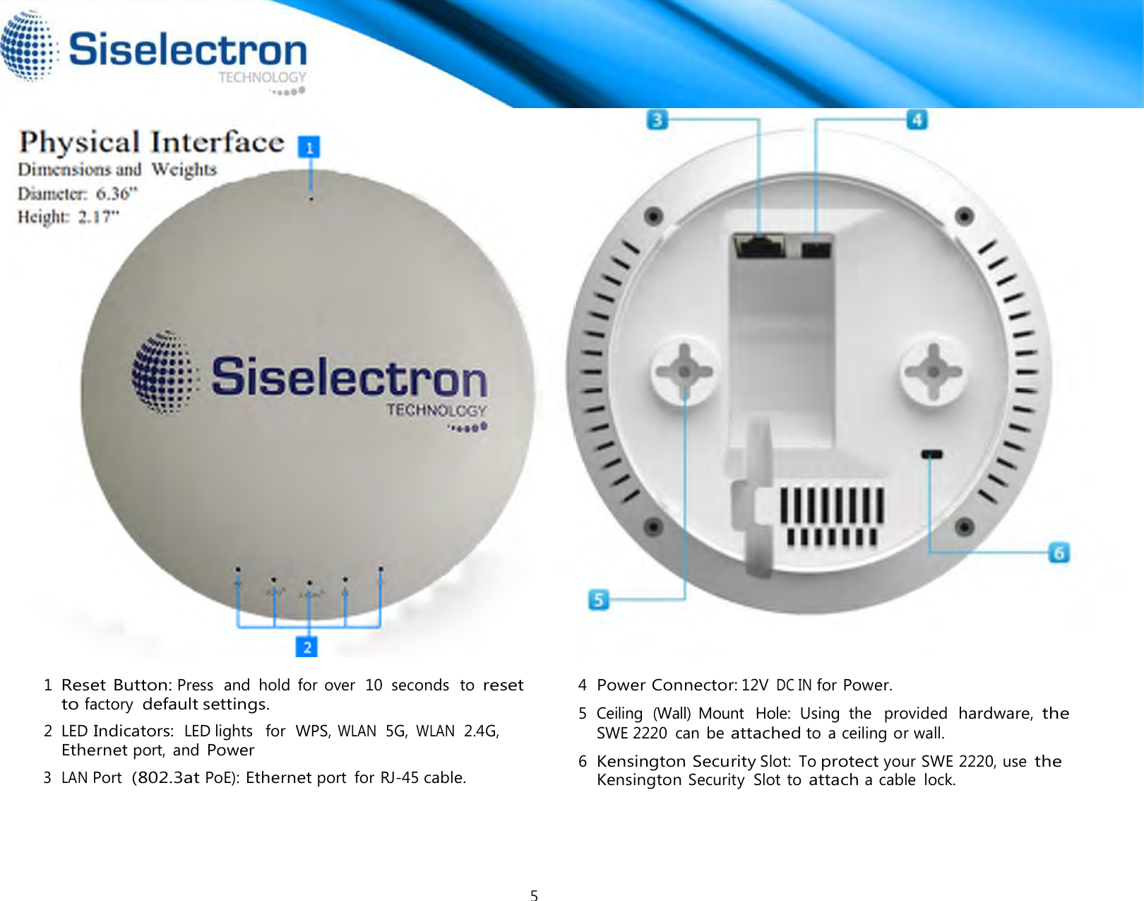     Physical Interface Dimensions and  Weights Diameter: 6.36” Height: 2.17”                               1 Reset Button: Press  and  hold  for  over  10  seconds  to reset to factory  default settings.  2  LED Indicators:  LED lights   for  WPS, WLAN  5G, WLAN  2.4G, Ethernet port,  and Power 3  LAN Port  (802.3at PoE): Ethernet port  for RJ-45 cable. 4  Power Connector: 12V DC IN for Power. 5  Ceiling  (Wall)  Mount   Hole:  Using  the   provided  hardware, the SWE 2220  can  be attached to  a ceiling or wall.  6  Kensington Security Slot:  To protect your SWE 2220, use the Kensington Security  Slot to attach a cable  lock.     5