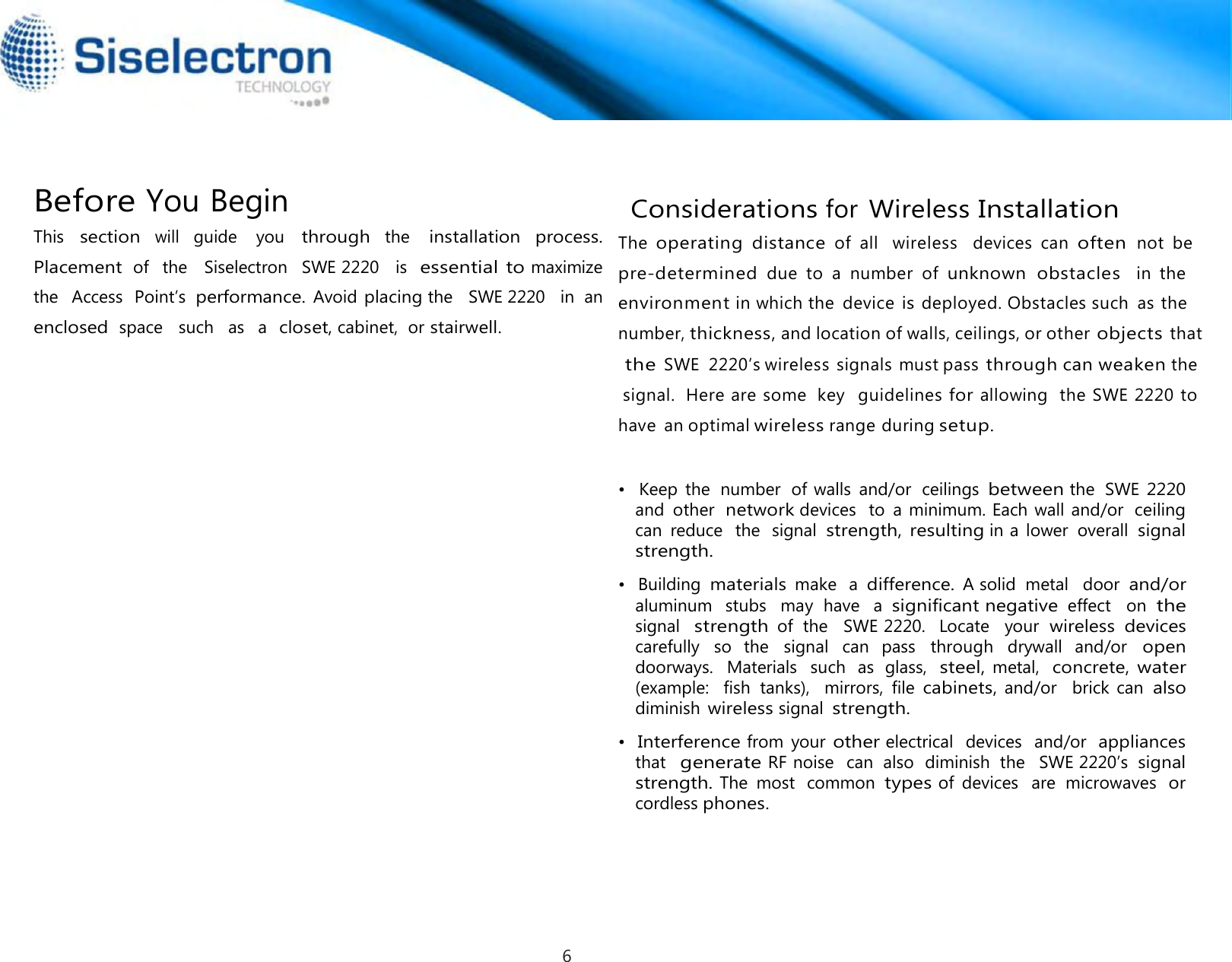      Before You Begin                                   Considerations for Wireless Installation This section will guide  you through the installation  process. Placement of   the   Siselectron   SWE 2220   is  essential to maximize  the   Access  Point’s  performance. Avoid placing the   SWE 2220   in  an  enclosed space   such   as  a  closet, cabinet,  or stairwell.   •   Building materials make  a difference. A solid  metal   door and/or aluminum   stubs   may  have   a  significant negative effect   on  the signal  strength of  the   SWE 2220.   Locate   your wireless devices carefully   so   the   signal  can   pass   through   drywall   and/or   open doorways.   Materials   such  as  glass,  steel, metal,  concrete, water (example:    fish  tanks),   mirrors,  file cabinets, and/or   brick can also diminish wireless signal strength.  •  Interference from  your other electrical   devices   and/or  appliances •   Keep  the  number  of walls  and/or  ceilings between the  SWE 2220 and  other  network devices  to  a minimum. Each wall and/or  ceiling can  reduce   the  signal strength, resulting in a  lower  overall signal strength. The  operating  distance  of  all   wireless   devices  can  often  not  be  pre-determined  due  to  a  number  of  unknown  obstacles  in  the   environment in which the  device is deployed. Obstacles such  as the   number, thickness, and location of walls, ceilings, or other objects that the SWE  2220’s wireless signals must pass through can weaken the  signal.  Here are some  key   guidelines for allowing  the SWE 2220 to have  an optimal wireless range during setup. that  generate RF noise  can  also  diminish  the   SWE 2220’s signal strength. The  most  common types of  devices   are  microwaves  or cordless phones.6