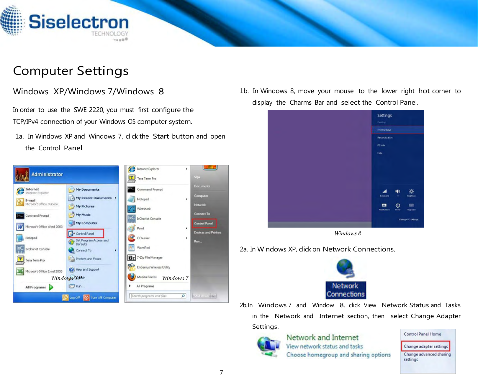     Computer Settings  Windows  XP/Windows 7/Windows 8  In order  to  use  the  SWE 2220, you must  first configure the TCP/IPv4 connection of your Windows OS computer system.  1a.  In Windows  XP and  Windows  7, click the  Start button and  open the  Control  Panel.                    Windows XP                                                    Windows 7 1b.  In Windows  8, move  your  mouse   to  the  lower  right hot corner  to display  the  Charms  Bar and select the  Control Panel.  Windows 8  2a. In Windows XP, click on Network Connections.  2b.In   Windows 7   and   Window   8,  click  View  Network Status and  Tasks in  the   Network and   Internet section, then   select Change Adapter Settings.    7