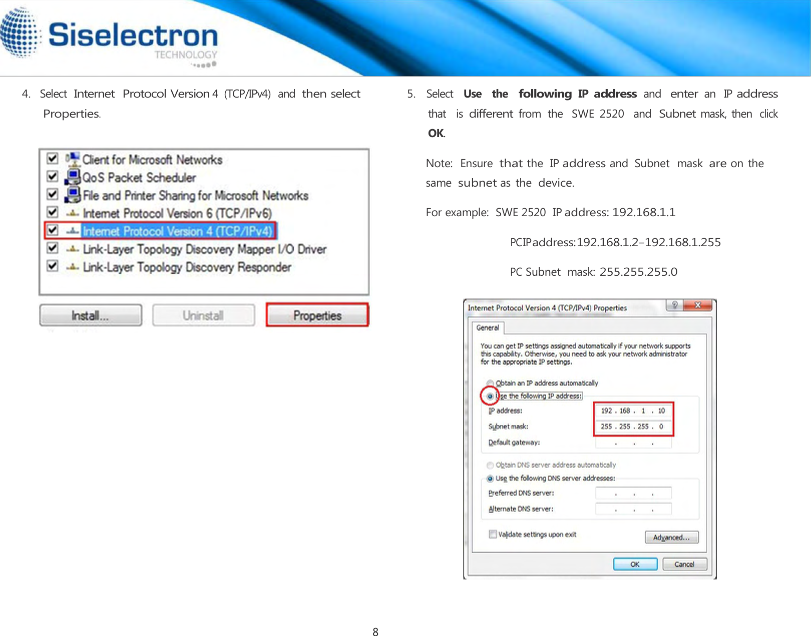   4.   Select  Internet  Protocol Version 4  (TCP/IPv4)  and then select Properties.  5.   Select  Use   the  following IP address and  enter an  IP address that   is different from  the   SWE  2520   and  Subnet mask, then click OK.  Note:  Ensure  that the  IP address and  Subnet  mask are on the same  subnet as the device.  For example:  SWE 2520  IP address: 192.168.1.1  PC IP address: 192.168.1.2 – 192.168.1.255  PC Subnet  mask: 255.255.255.0  8