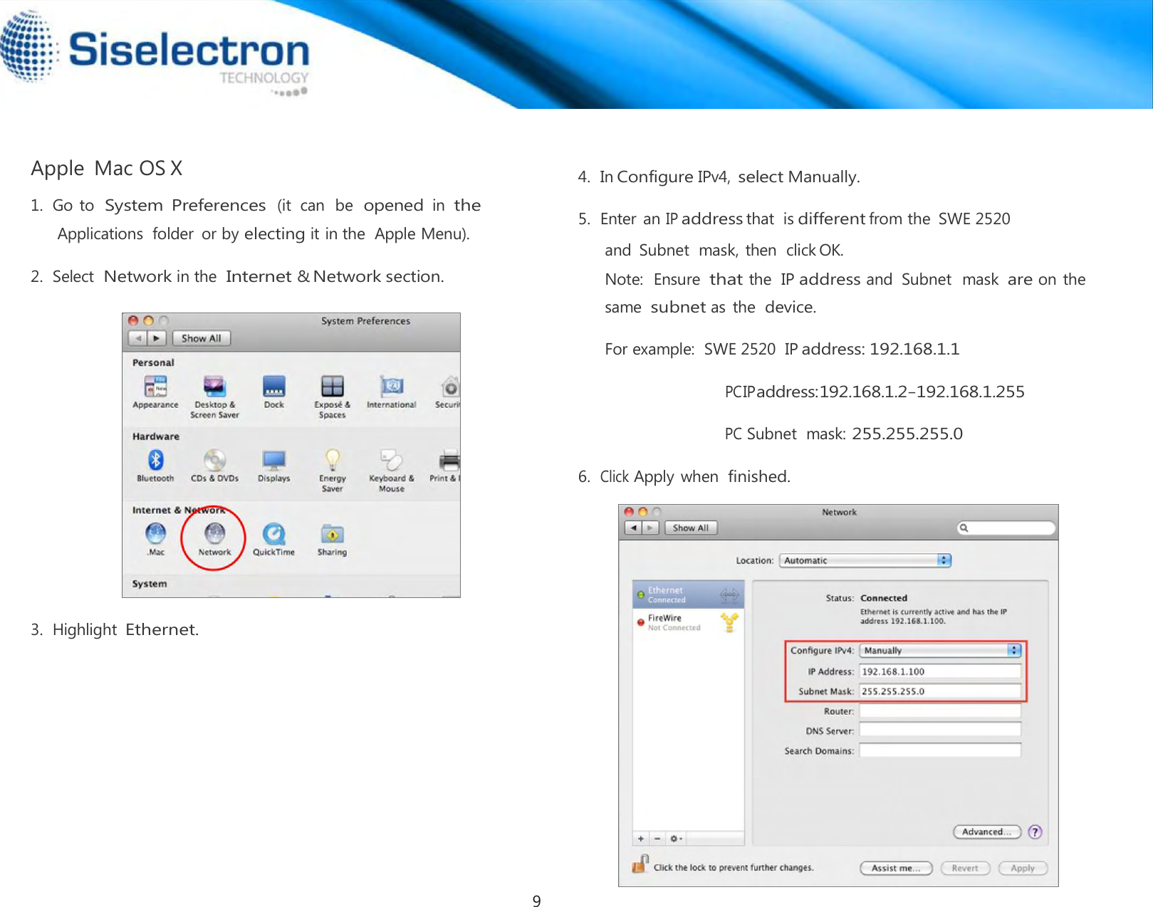   Apple  Mac OS X  1.  Go to  System  Preferences (it  can  be  opened in the Applications  folder  or by electing it in the  Apple Menu).  2.  Select Network in the Internet &amp; Network section.                       3.  Highlight Ethernet.   4.  In Configure IPv4, select Manually.  5.  Enter an IP address that  is different from the  SWE 2520  and  Subnet  mask, then  click OK.  Note:  Ensure  that the  IP address and  Subnet  mask are on the same  subnet as the device.  For example:  SWE 2520  IP address: 192.168.1.1  PC IP address: 192.168.1.2 – 192.168.1.255  PC Subnet  mask: 255.255.255.0  6.  Click Apply when finished.9