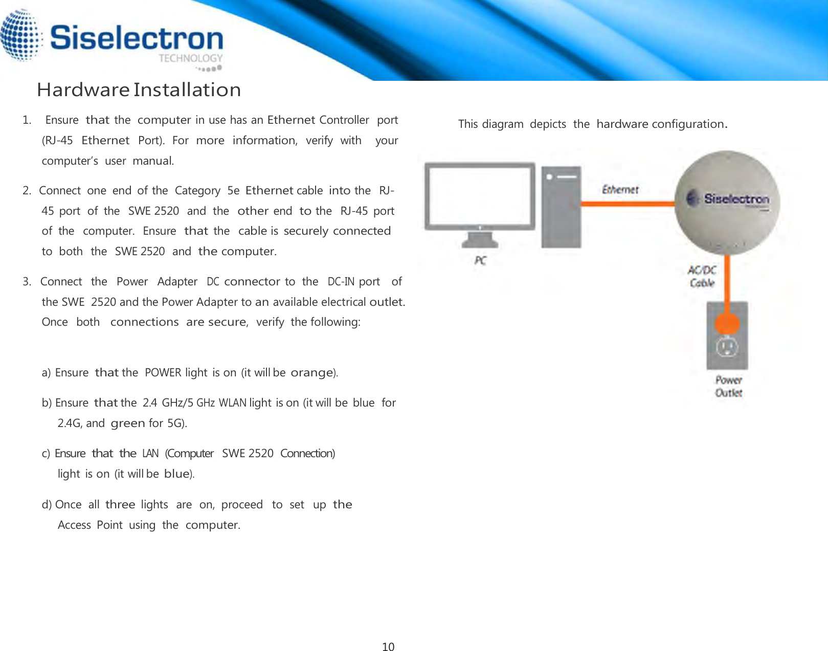  Hardware Installation   2.  Connect  one  end  of the  Category  5e Ethernet cable into the  RJ-45 port  of  the   SWE 2520  and  the  other end  to the   RJ-45  port  of  the  computer.  Ensure  that the  cable is securely connected to  both  the  SWE 2520  and  the computer.  3.   Connect  the   Power   Adapter  DC connector to  the  DC-IN port   of   a) Ensure that the POWER light is on (it will be orange).  b) Ensure that the  2.4 GHz/5 GHz WLAN light is on (it will be  blue  for 2.4G, and green for 5G).  c) EnsuregthatgthehLANg(Computerg SWE 2520gConnection) light is on (it will be blue).  d) Once  all three lights  are  on,  proceed   to  set   up the Access  Point  using  the computer.     This diagram  depicts  the hardware configuration.              the SWE  2520 and the Power Adapter to an available electrical outlet. Once  both  connections are secure,  verify  the following: 1.    Ensure that the computer in use has an Ethernet Controller  port (RJ-45  Ethernet  Port).  For  more information,  verify  with   your computer’s  user manual. 10
