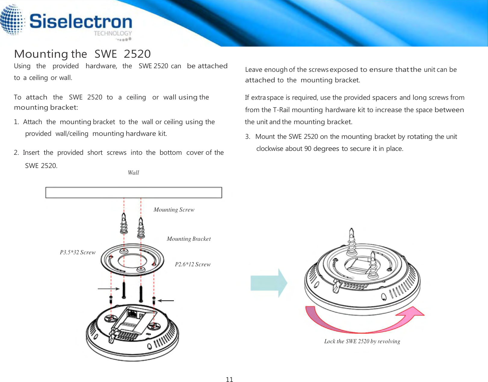   Mounting the  SWE  2520 Using   the    provided   hardware,  the   SWE 2520 can   be attached to  a ceiling or wall.  To attach  the   SWE  2520  to   a  ceiling   or  wall using the  mounting bracket:  1.  Attach  the mounting bracket  to  the  wall or ceiling using the provided  wall/ceiling  mounting hardware kit. 2.  Insert  the  provided  short  screws  into  the  bottom  cover of the SWE 2520. Wall      Mounting Screw    Mounting Bracket   P3.5*32 Screw   P2.6*12 Screw        Lock the SWE 2520 by revolving3.   Mount the SWE 2520 on the mounting bracket by rotating the unit clockwise about 90 degrees to secure it in place. If extraspace is required, use the provided spacers and long screws fromfrom the T-Rail mounting hardware kit to increase the space between the unit and themounting bracket. attached to  the mounting bracket.    Leave enoughof the screwsexposed toensure thatthe unit can be11