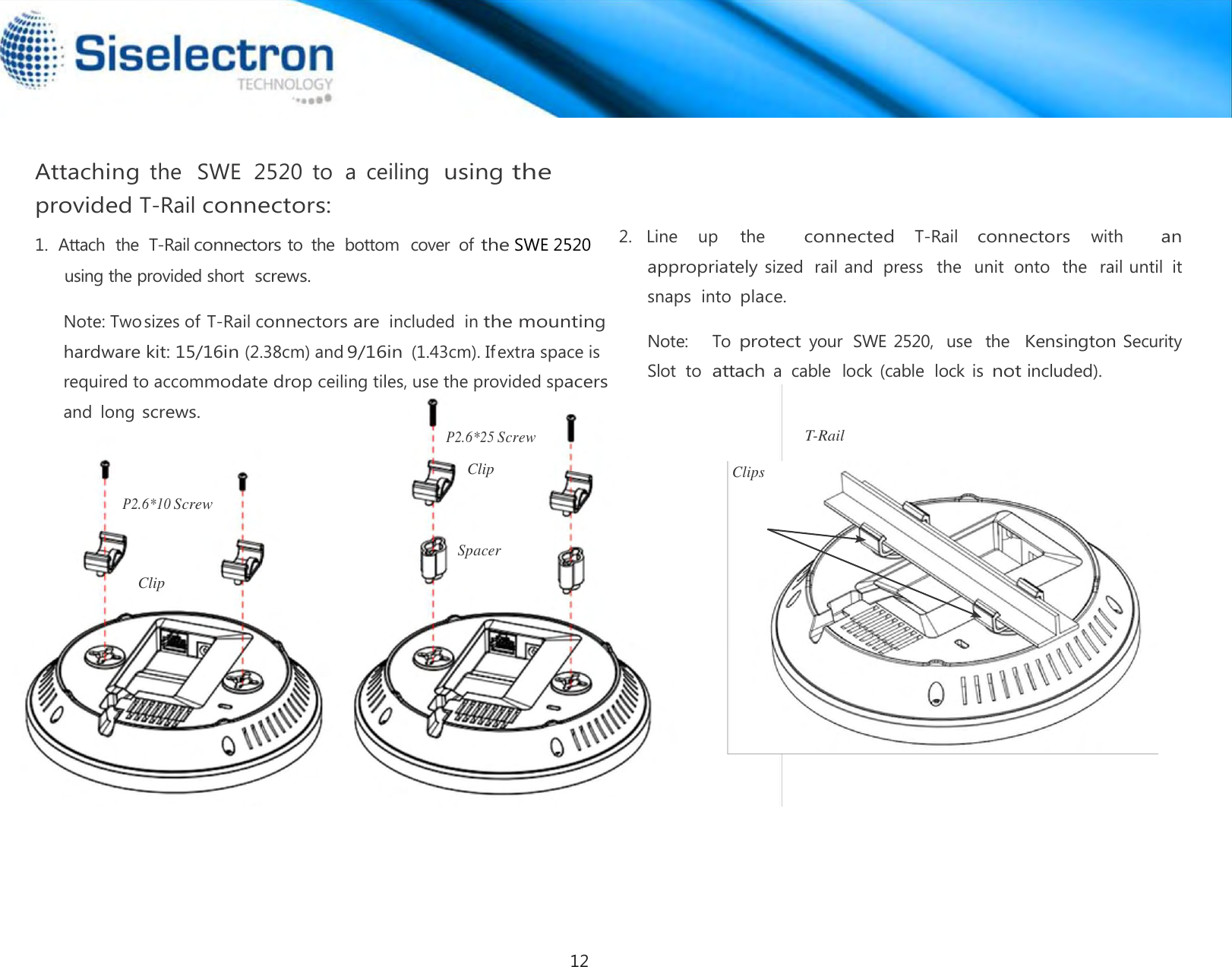    Attaching the   SWE  2520  to  a  ceiling  using the provided T-Rail connectors:  P2.6*25 Screw    2.  Line    up    the       connected   T-Rail   connectors   with       an appropriately sized rail and  press   the  unit  onto  the  rail until  it snaps  into place.    T-Rail Clip                                                            Clips  P2.6*10 Screw   Spacer  Clip1.  Attach  the  T-Rail connectors to  the  bottom  cover  of the SWE 2520 using the provided short screws.  Note: Twosizes of T-Rail connectors are included  in the mounting hardware kit: 15/16in (2.38cm) and9/16in (1.43cm). Ifextra space is required to accommodate drop ceiling tiles, use the provided spacers and  long screws. Note:    To protect your  SWE 2520,  use  the  Kensington Security  Slot  to  attach a  cable  lock  (cable  lock  is not included). 12