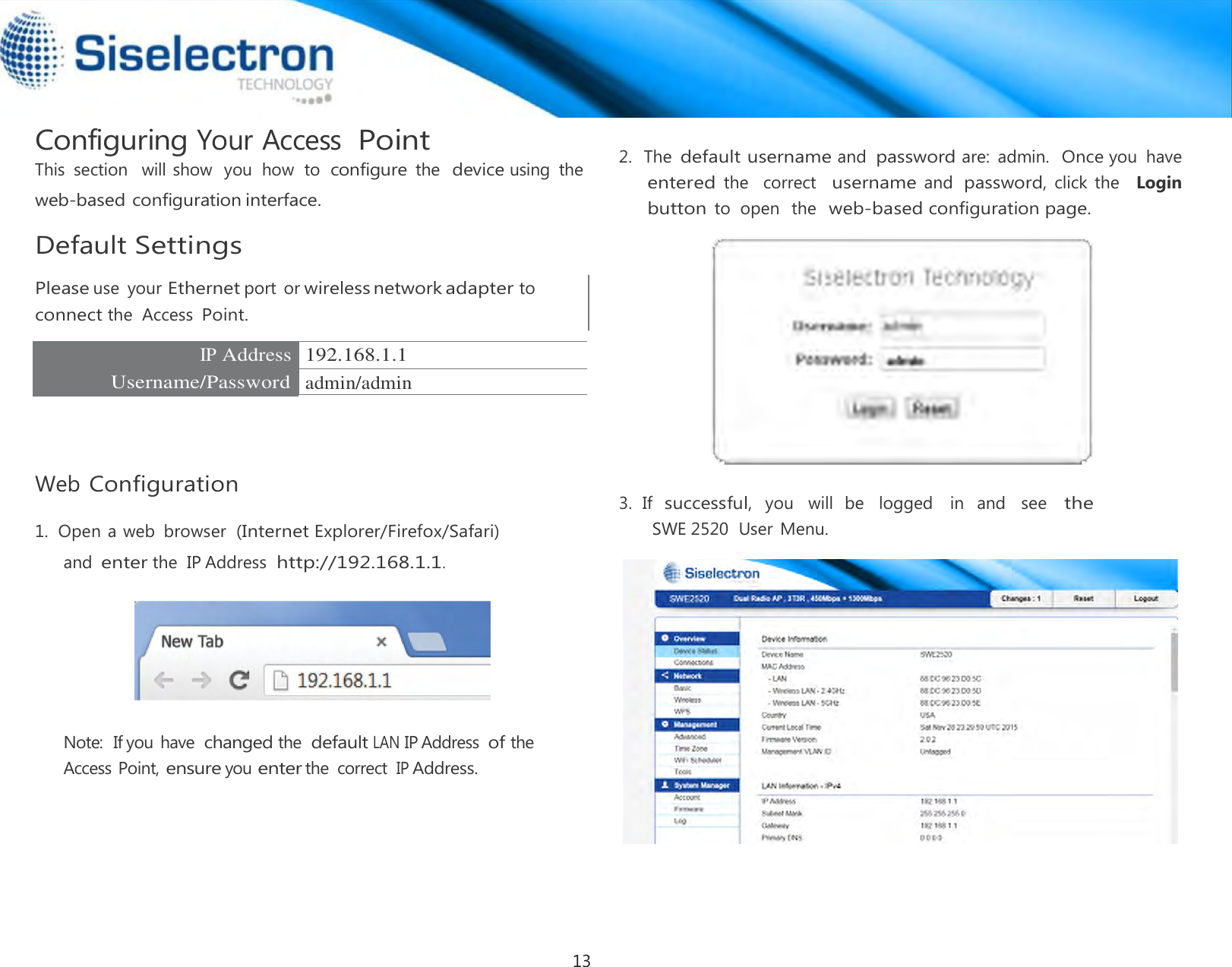  Configuring Your Access Point This  section   will show  you  how  to  configure the  device using  the web-based configuration interface.  Default Settings  Please use  your Ethernet port  or wireless network adapter to connect the  Access Point.  IP Address 192.168.1.1 Username/Password admin/admin      Web Configuration  1.  Open a web  browser  (Internet Explorer/Firefox/Safari) and enter the  IP Address http://192.168.1.1.      Note:  If you have changed the default LAN IP Address of the Access Point, ensure you enter the  correct IP Address.  2.  The default username and password are:  admin.  Once you  have  entered the   correct  username and password, click the   Login  button to  open  the  web-based configuration page.     3.  If  successful,  you   will  be   logged    in   and   see   the SWE 2520  User Menu.13