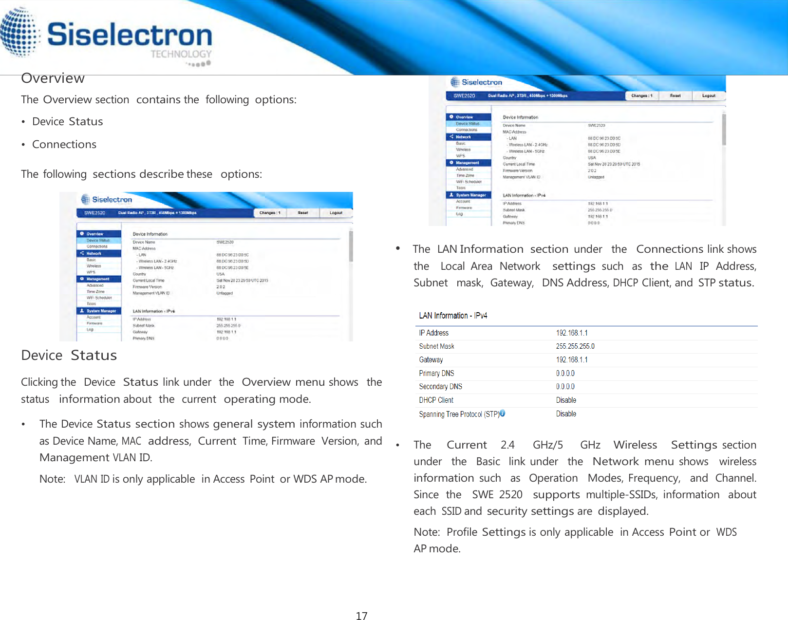   Overview The Overview section  contains the  following options:  •  Device Status  •  Connections  The following sections describe these  options:   Device Status  Clicking the  Device  Status link under  the  Overview menu shows   the  status   information about  the  current  operating mode.  Note:  VLAN ID is only applicable  in Access Point  or WDS AP mode.                 •  The  LAN Information  section under   the  Connections link shows  the    Local  Area  Network   settings such  as the LAN IP  Address,  Subnet   mask,  Gateway,  DNS Address, DHCP Client, and  STP status.      •  The   Current   2.4     GHz/5     GHz   Wireless   Settings section  under  the   Basic  link under   the  Network menu shows   wireless  information such   as  Operation  Modes, Frequency,   and  Channel. Since  the    SWE  2520   supports multiple-SSIDs,  information  about each SSID and security settings are displayed. Note:  Profile Settings is only applicable  in Access Point or  WDS AP mode.•  The Device Status section shows general system information such as Device Name, MAC address, Current Time, Firmware  Version,  and Management VLAN ID. 17