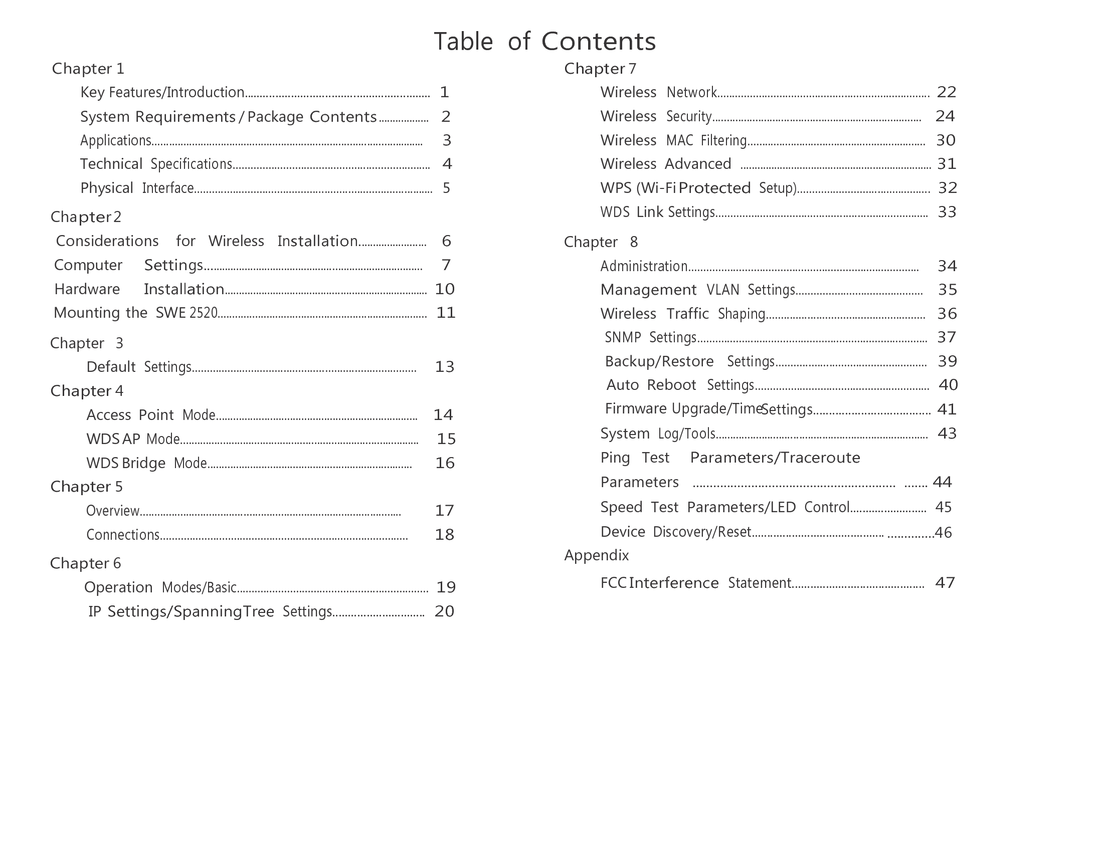 Table  of Contents Chapter 1 Key Features/Introduction............................................................  1 System Requirements / Package Contents ..................     Chapter 2 Considerations    for   Wireless   Installation........................    6 Computer     Settings.............................................................................     7 Hardware     Installation........................................................................  10 Mounting the  SWE 2520.........................................................................  11  Chapter   3 Default Settings............................................................................     13 Chapter 4 Access  Point Mode.......................................................................    14 WDS AP Mode....................................................................................     15 WDS Bridge Mode........................................................................      16 Chapter 5 Overview...........................................................................................         17 Connections....................................................................................       18  Chapter 6 Operation Modes/Basic................................................................. 19 IP Settings/SpanningTree Settings..............................  20 Chapter 7 Wireless  Network........................................................................ 22 Wireless  Security.........................................................................   24 Wireless  MAC  Filtering..............................................................   30 Wireless  Advanced  .................................................................... 31 WPS (Wi-Fi Protected Setup).............................................  32 WDS Link Settings........................................................................  33  Chapter   8 Administration..............................................................................     34 Management  VLAN  Settings...........................................    35 Wireless  Traffic  Shaping......................................................   36 SNMP  Settings..............................................................................  37 Backup/Restore   Settings...................................................  39 Auto  Reboot  Settings...........................................................  40 Firmware Upgrade/TimeSettings..................................... 41 Appendix  FCC Interference Statement...........................................  47 System Log/Tools..........................................................................  43 Ping   Test    Parameters/Traceroute    Parameters   ........................................................... ....... 44 Speed  Test  Parameters/LED Control.........................  45 Device Discovery/Reset........................................... ..............46 2 Applications...............................................................................................     3 Technical Specifications...................................................................   4 Physical  Interface.................................................................................  5 