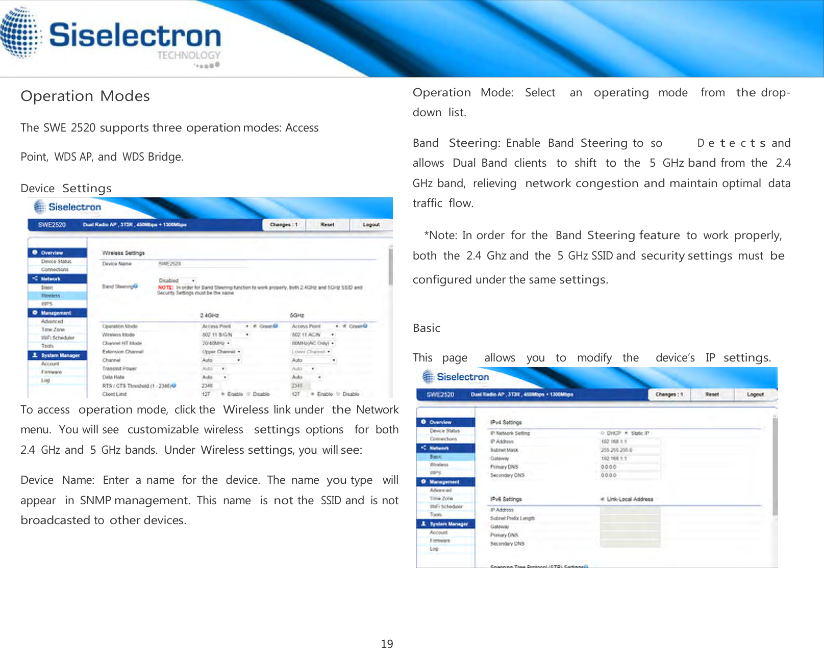   Operation Modes  The SWE 2520 supports three operation modes: Access Point, WDS AP, and WDS Bridge. Device Settings   To access  operation mode,  click the Wireless link under the Network  menu.  You will see customizable wireless   settings options    for  both  2.4 GHz and  5 GHz bands.  Under Wireless settings, you  will see:  Device  Name:  Enter  a  name  for  the  device.  The  name  you type  will appear   in  SNMP management. This  name   is not the SSID and  is not broadcasted to other devices.   Operation  Mode:   Select    an  operating  mode   from  the drop-down list.  Band  Steering: Enable  Band Steering to  so       D e t e  c t s and  allows   Dual  Band  clients   to  shift   to  the   5  GHz band from  the  2.4 GHz band,  relieving  network congestion and maintain optimal  data  traffic flow.  *Note:  In order  for  the  Band Steering feature to  work properly, both  the  2.4  Ghz and  the  5 GHz SSID and security settings must  be   Basic  This  page    allows  you  to  modify  the    device’s  IP settings.configured under the same settings. 19