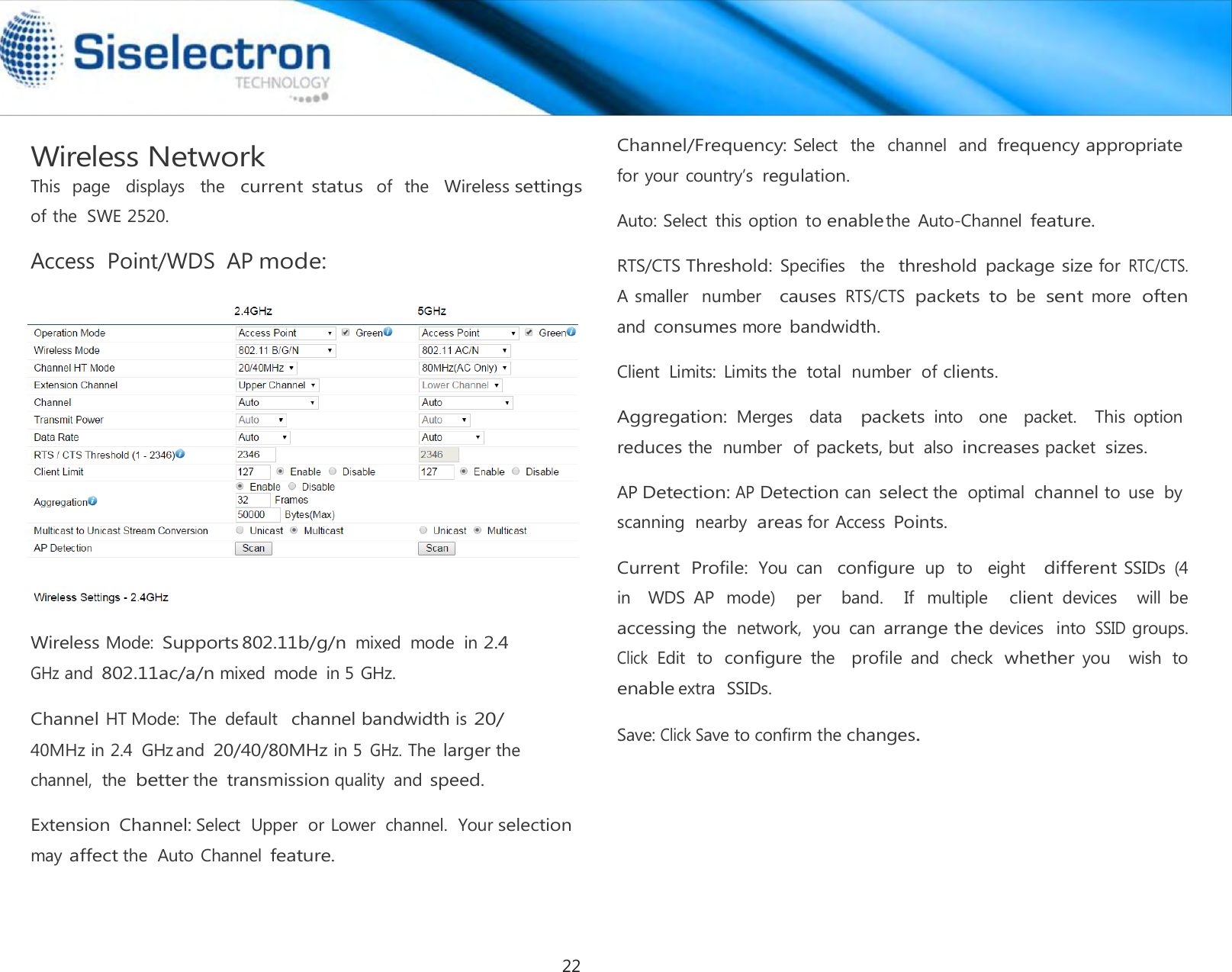  Wireless Network This  page   displays   the   current status  of   the   Wireless settings of the  SWE 2520.  Access  Point/WDS  AP mode:     Wireless Mode: Supports 802.11b/g/n mixed  mode  in 2.4 GHz and 802.11ac/a/n mixed  mode  in 5 GHz.  Channel HT Mode:  The  default  channel bandwidth is 20/ 40MHz in 2.4  GHz and 20/40/80MHz in 5 GHz. The larger the channel,  the better the transmission quality  and speed.  Extension  Channel: Select  Upper  or Lower  channel.  Your selection may affect the  Auto Channel feature. Channel/Frequency: Select   the  channel  and frequency appropriate for your  country’s regulation.  Auto: Select  this option  to enable the  Auto-Channel feature.  RTS/CTS Threshold: Specifies   the  threshold  package size for RTC/CTS.  A smaller  number   causes RTS/CTS packets to be sent more often and consumes more bandwidth.  Client  Limits:  Limits the  total  number  of clients.  Aggregation: Merges    data   packets into    one    packet.   This option  reduces the  number  of packets, but  also increases packet  sizes.  AP Detection: AP Detection can select the  optimal channel to  use  by scanning  nearby  areas for Access Points.  Current  Profile: You  can  configure up  to   eight   different SSIDs  (4  in    WDS  AP  mode)    per    band.    If  multiple   client devices    will  be accessing the  network,  you  can arrange the devices   into SSID groups.  Click Edit  to configure the   profile and  check whether you    wish  to enable extra  SSIDs.  Save: Click Save to confirm the changes.22