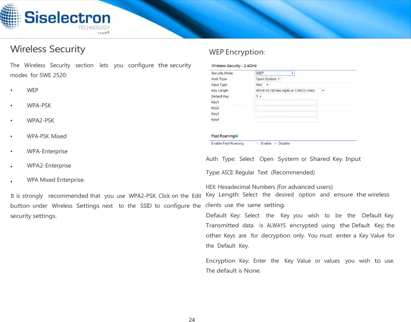  Wireless Security  The   Wireless   Security   section    lets    you  configure  the security modes  for SWE 2520:  •         WEP  •         WPA-PSK  •         WPA2-PSK  •        WPA-PSK Mixed  WEP Encryption:•        WPA-Enterprise  •        WPA2-Enterprise  •        WPA Mixed Enterprise.   Auth  Type:  Select    Open System or Shared Key. Input Type: ASCII: Regular  Text (Recommended) button under  Wireless Settings next    to  the  SSID  to configure the security settings.  Default Key:  Select    the    Key  you    wish    to    be    the   Default Key. Transmitted data   is  ALWAYS  encrypted using  the Default   Key; the  other Keys  are  for decryption only.  You must enter a  Key Value  for the  Default  Key.  Encryption Key:  Enter  the  Key  Value  or  values  you  wish to use.                The default is None.HEX: Hexadecimal Numbers (For advanced users)It is strongly   recommended that   you  use  WPA2-PSK. Click on the  Edit  Key  Length:  Select  the   desired   option   and  ensure the wireless clients  use  the  same setting. 24