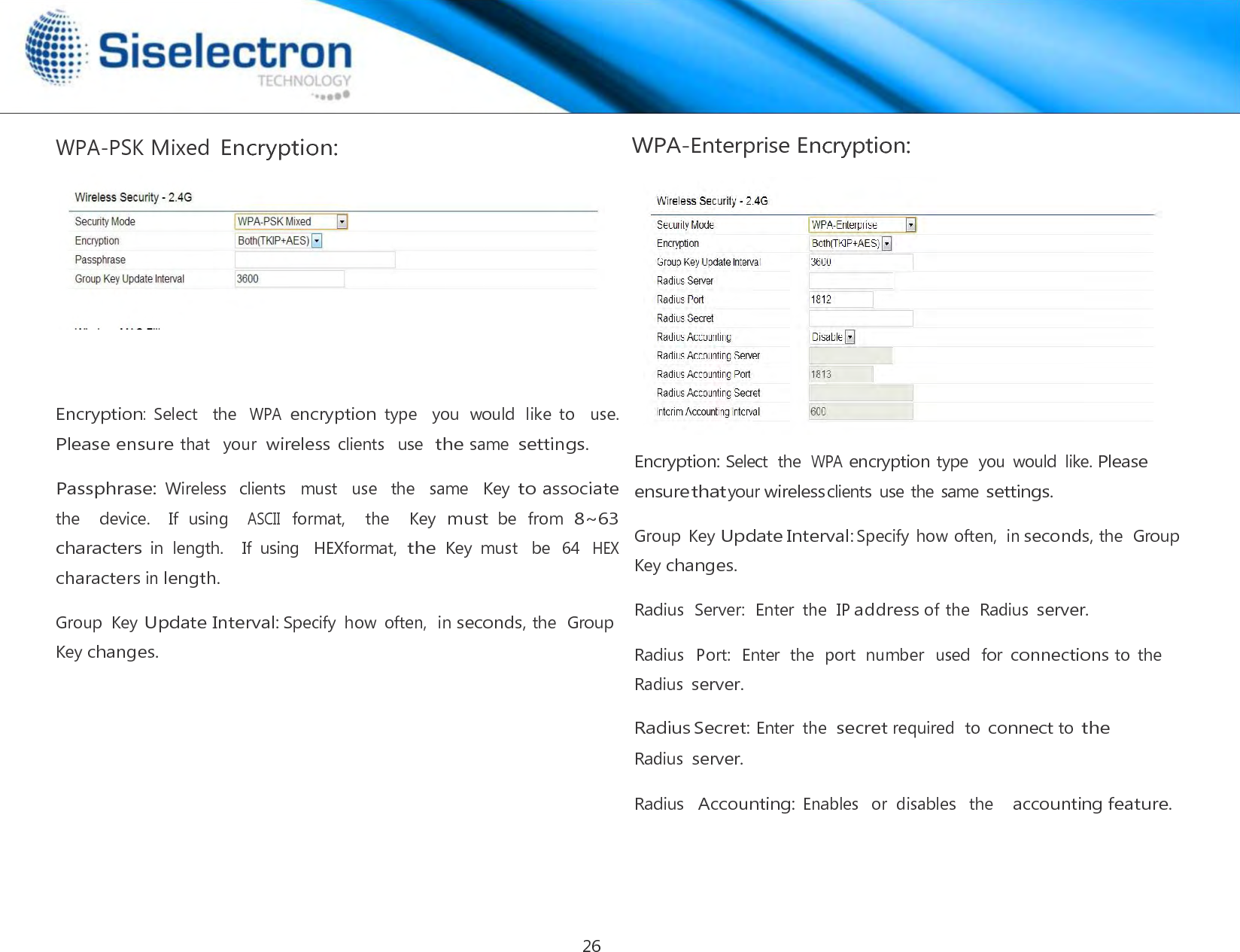  WPA-PSK Mixed Encryption:        Encryption:  Select    the WPA encryption type    you  would  like  to    use.  Please ensure that   your  wireless clients   use  the same  settings.  Passphrase: Wireless   clients   must   use   the   same   Key to associate the    device.    If  using   ASCII format,   the    Key must be  from 8~63 characters in  length.    If  using  HEXformat, the Key  must  be  64 HEX characters in length.  Group  Key Update Interval: Specify  how  often,  in seconds, the  Group Key changes. WPA-Enterprise Encryption:    Encryption: Select  the  WPA encryption type  you  would  like. Please ensure that your wireless clients  use the same settings.  Group  Key Update Interval: Specify how often,  in seconds, the  Group Key changes.  Radius  Server:  Enter  the  IP address of the  Radius server.  Radius  Port:  Enter  the  port  number  used  for connections to  the Radius server.  Radius Secret: Enter  the secret required  to connect to the Radius server.  Radius  Accounting: Enables   or  disables   the    accounting feature.26