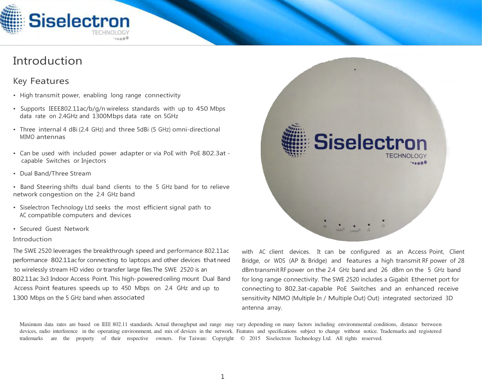    Introduction  Key Features  •   High transmit power,  enabling  long range  connectivity   •   Three internal 4 dBi (2.4 GHz) and three 5dBi (5 GHz) omni-directional MIMO antennas   •   Dual Band/Three Stream AC compatible computers and devices  •   Secured  Guest Network Introduction  can be used with 802.3at capable switches or injectors       with  AC client   devices.    It  can   be    configured   as   an Access Point,    Client Bridge,  or WDS (AP &amp; Bridge)  and  features  a high transmit RF power  of 28 dBm transmit RF •   Can be  used  with  included  power adapter or via PoE with  PoE 802.3at - capable  Switches  or Injectors •   Supports  IEEE802.11ac/b/g/n wireless  standards with  up to 450 Mbps data  rate  on 2.4GHz and 1300Mbps data  rate  on 5GHz  •   Band Steering shifts  dual band  clients  to  the  5 GHz band  for to relieve network congestion on the  2.4 GHz band  The SWE 2520 leverages the breakthrough speed and performance 802.11acperformance 802.11ac for connecting to laptops and other devices that need to wirelessly stream HD video or transfer large files.The SWE  2520 is an 802.11ac 3x3 Indoor Access Point. This high-poweredceiling mount  Dual  Band Access Point features  speeds up  to  450  Mbps  on  2.4  GHz  and up to 1300Mbps on the 5 GHz band when associated power  on the 2.4 GHz band and  26  dBm on the  5 GHz band for long range connectivity. The SWE 2520 includes a Gigabit Ethernet port for connecting to  802.3at-capable PoE Switches and an enhanced  receive sensitivity NIMO (Multiple In / Multiple Out) Out)  integrated  sectorized  3D  antenna  array. •  Siselectron Technology Ltd seeks  the  most efficient signal  path to Maximum  data  rates  are  based  on IEEE 802.11 standards. Actual throughput and  range  may  vary depending on  many  factors  including  environmental conditions,  distance  between devices,  radio  interference   in the operating environment, and  mix of devices  in the  network.  Features  and  specifications   subject  to  change   without  notice. Trademarks and  registered trademarks     are    the    property     of    their    respective     owners.    For  Taiwan:    Copyright     ©   2015    Siselectron  Technology Ltd.   All  rights   reserved.1