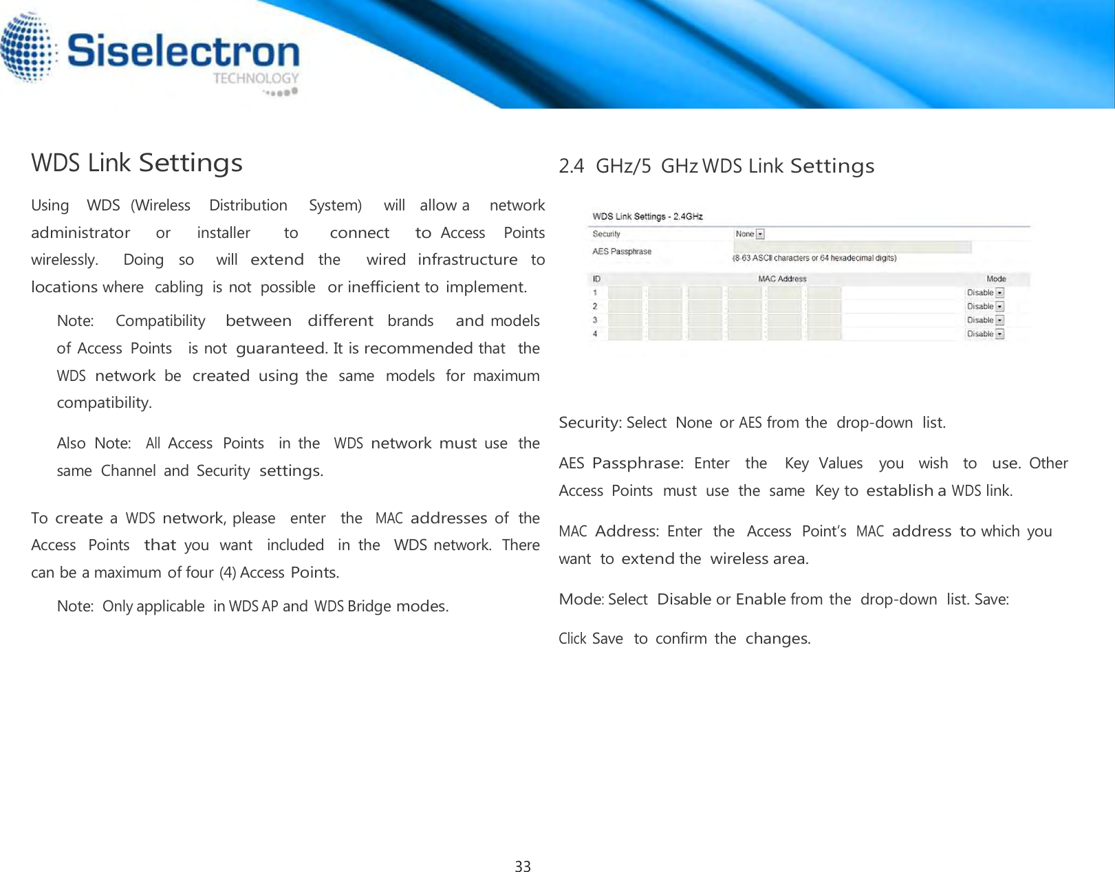  WDS Link Settings  Using    WDS  (Wireless    Distribution     System)     will  allow a    network    administrator     or      installer        to       connect     to Access    Points  wirelessly.    Doing  so    will extend the   wired infrastructure to locations where  cabling  is not  possible  or inefficient to implement. Note:    Compatibility   between  different  brands    and models   of Access  Points    is not guaranteed. It is recommended that   the  WDS network be created using the  same  models  for  maximum compatibility.  Also  Note:   All Access  Points    in  the   WDS network must use  the same  Channel  and  Security settings.  To create a WDS network, please   enter   the  MAC addresses of  the  Access  Points  that you  want  included   in  the   WDS network.  There can be a maximum of four (4) Access Points. Note: Only applicable  in WDS AP and WDS Bridge modes.  2.4  GHz/5  GHz WDS Link Settings        Security: Select  None  or AES from the  drop-down list.  AES Passphrase: Enter    the    Key  Values    you    wish    to   use. Other Access  Points  must  use  the  same  Key to establish a WDS link.  MAC  Address: Enter  the   Access  Point’s  MAC  address to which  you want  to extend the wireless area.  Mode: Select Disable or Enable from the  drop-down list. Save:  Click Save  to  confirm  the  changes.33