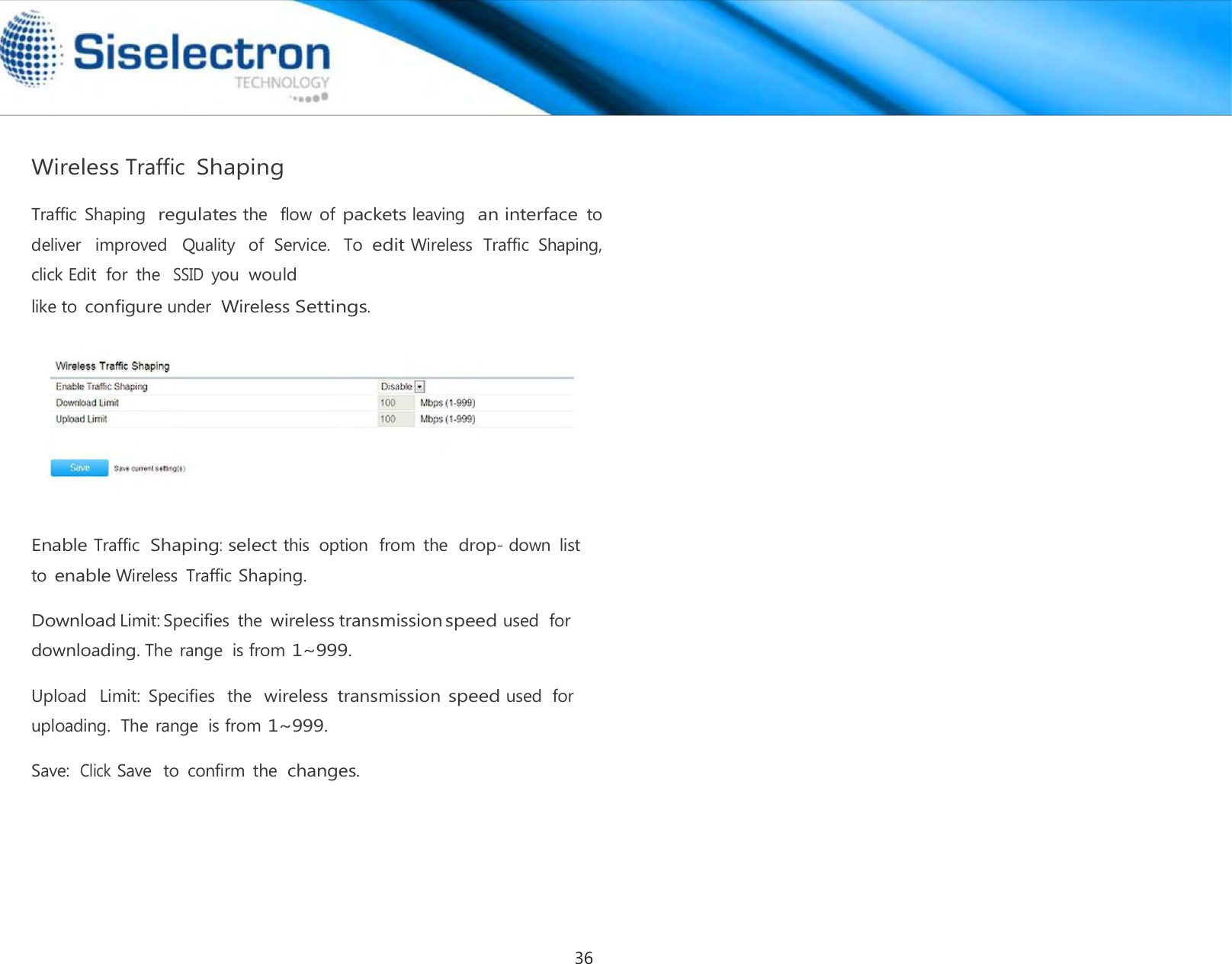     Wireless Traffic Shaping  Traffic  Shaping  regulates the   flow  of packets leaving  an interface to  deliver   improved   Quality   of  Service.   To edit Wireless  Traffic  Shaping,  click Edit  for  the  SSID you would like to configure under Wireless Settings.      Enable Traffic  Shaping: select this  option  from  the  drop- down  list to enable Wireless  Traffic Shaping.  Download Limit: Specifies  the wireless transmission speed used  for downloading. The range  is from 1~999.  Upload   Limit:  Specifies  the  wireless  transmission speed used  for uploading.  The range  is from 1~999.  Save:  Click Save  to  confirm  the  changes.36
