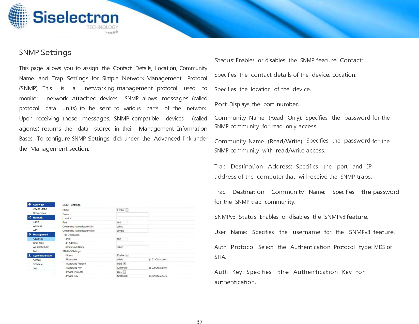     SNMP Settings  This page  allows  you  to  assign  the  Contact  Details, Location, Community  Name,  and   Trap  Settings for  Simple  Network Management  Protocol    (SNMP).  This    is    a    networking management protocol   used   to  monitor     network attached devices.   SNMP allows messages (called protocol    data   units) to  be sent to  various    parts    of  the    network.  Upon receiving these  messages, SNMP  compatible    devices      (called  agents) returns the   data   stored in  their  Management Information Bases.  To configure SNMP Settings, click under  the Advanced link under the Management section.  Status: Enables  or disables  the SNMP feature. Contact: Specifies  the contact details of the device. Location: Specifies  the  location  of the device. Port: Displays the  port number.  Community Name   (Read   Only):  Specifies  the  password for the SNMP community  for read  only access.  Community Name  (Read/Write): Specifies  the  password for the SNMP community  with read/write access.  Trap   Destination   Address: Specifies   the   port   and   IP address of the computer that  will receive the SNMP traps.  Trap    Destination    Community  Name:    Specifies    the password for the SNMP trap community.  SNMPv3 Status: Enables  or disables  the  SNMPv3 feature.  User   Name:   Specifies   the   username for  the   SNMPv3. feature.  Auth  Protocol:  Select  the  Authentication Protocol  type: MDS or SHA.  Aut h f K e y :f Sp eci fi e s hthehA u t h en t i c a ti o n h K e yhf or authentication.37