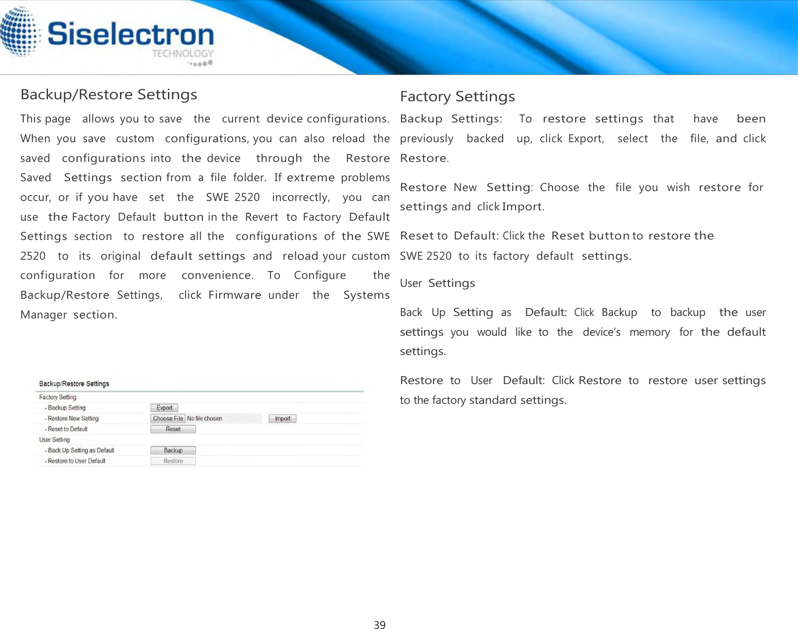  Backup/Restore Settings  This page   allows  you to  save   the   current device configurations. When  you  save   custom   configurations, you  can  also  reload   the  saved   configurations into   the device     through   the     Restore  Saved   Settings  section from  a  file  folder.  If extreme problems   occur,  or  if you have   set   the   SWE  2520   incorrectly,   you   can  use  the Factory  Default  button in the  Revert   to  Factory  Default Settings section    to restore all  the   configurations of the SWE 2520   to  its   original  default  settings and  reload your  custom  configuration for  more convenience. To  Configure    the  Backup/Restore Settings,    click Firmware under    the   Systems Manager  section. Factory Settings  Backup  Settings:   To restore  settings that    have   been previously    backed    up,  click  Export,    select   the    file, and click Restore.  Restore New Setting:  Choose  the  file  you  wish restore for settings and  click Import.  Reset to Default: Click the  Reset button to restore the SWE 2520  to  its  factory  default  settings.  User Settings  Back  Up Setting as   Default: Click Backup    to  backup   the user settings you  would  like  to  the  device’s  memory  for the default settings.  Restore to   User  Default: Click Restore to  restore user settings      to the factory standard settings.39