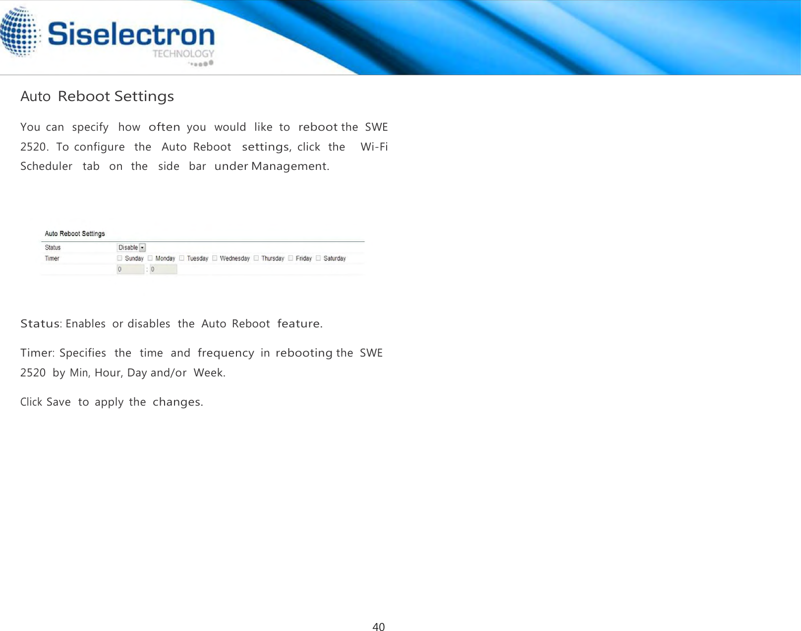    Auto Reboot Settings       Status: Enables  or disables  the  Auto  Reboot  feature.  Timer:  Specifies   the   time   and  frequency in rebooting the  SWE 2520  by Min, Hour, Day and/or  Week.  Click Save  to  apply  the  changes.You  can  specify   how  often you   would  like  to  reboot the  SWE 2520.  To  configure    the    Auto  Reboot   settings, click  the      Wi-Fi Scheduler   tab   on  the   side   bar  under Management. 40