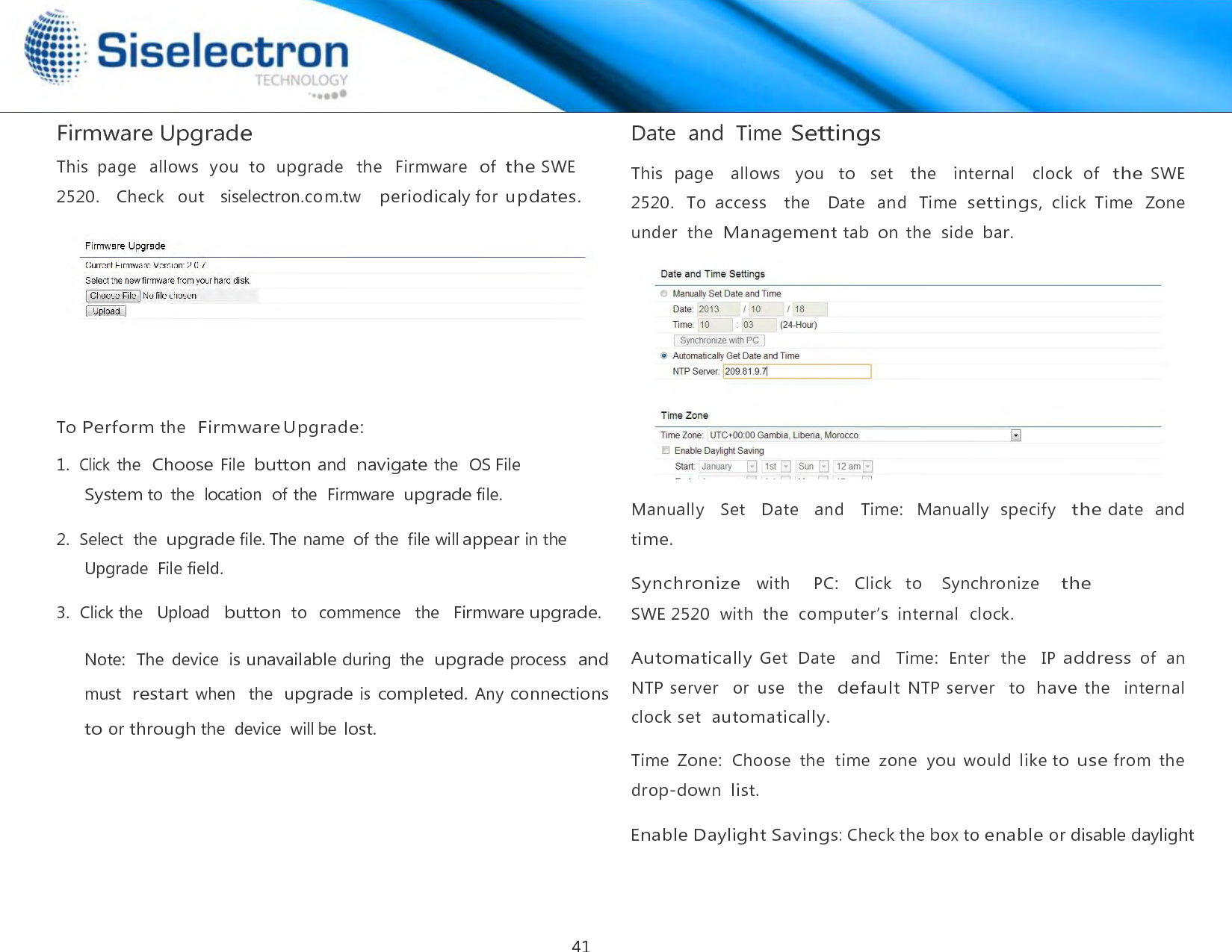  Firmware Upgrade  This  page   allows  you  to  upgrade   the   Firmware   of the SWE 2520.    Check  out   siselectron.com.tw   periodicaly for updates.        To Perform the  Firmware Upgrade:  1.  Click the  Choose File button and navigate the  OS File System to  the  location  of the  Firmware upgrade file.  2.  Select  the upgrade file. The name  of the  file will appear in the Upgrade  File field.  3.  Click the   Upload   button to  commence   the  Firmware upgrade.  Note:  The  device  is unavailable during  the  upgrade process  and must restart when  the upgrade is completed. Any connections to or through the  device  will be lost. Date  and  Time Settings  This  page   allows   you   to    set   the   internal   clock  of  the SWE 2520.  To  access    the    Date  and  Time settings, click  Time  Zone  under  the  Management tab  on  the  side bar.   Manually   Set   Date   and   Time:   Manually  specify   the date   and time.  Synchronize   with     PC:   Click   to    Synchronize    the SWE 2520  with  the  computer’s  internal  clock.  Automatically Get  Date    and    Time:  Enter  the    IP address of  an NTP server   or  use  the  default NTP server   to have the   internal  clock set  automatically.  Time  Zone:  Choose  the  time  zone  you  would  like to use from  the  drop-down list.  Enable Daylight Savings: Check the box to enable or disable daylight41