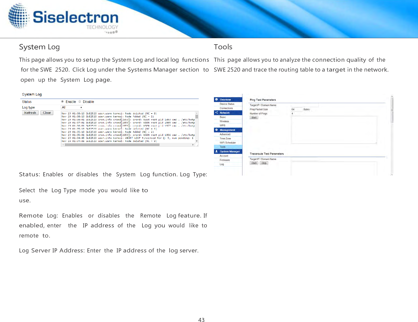   System Log       Status: Enables  or  disables   the   System   Log function. Log  Type:  Select  the  Log Type  mode  you  would  like to use.  Remote  Log:   Enables    or  disables   the    Remote   Log feature. If enabled, enter    the    IP address of  the    Log you would  like  to remote  to.  Log Server IP Address: Enter  the  IP address of  the  log server.  Tools  This  page allows you to analyze the connection quality of  the  SWE 2520 and trace the routing table to a target in the network.This page allows you to setup the System Log and local log  functions for the SWE  2520.  Click Log under the Systems Manager section   to open  up  the   System  Log page. 43