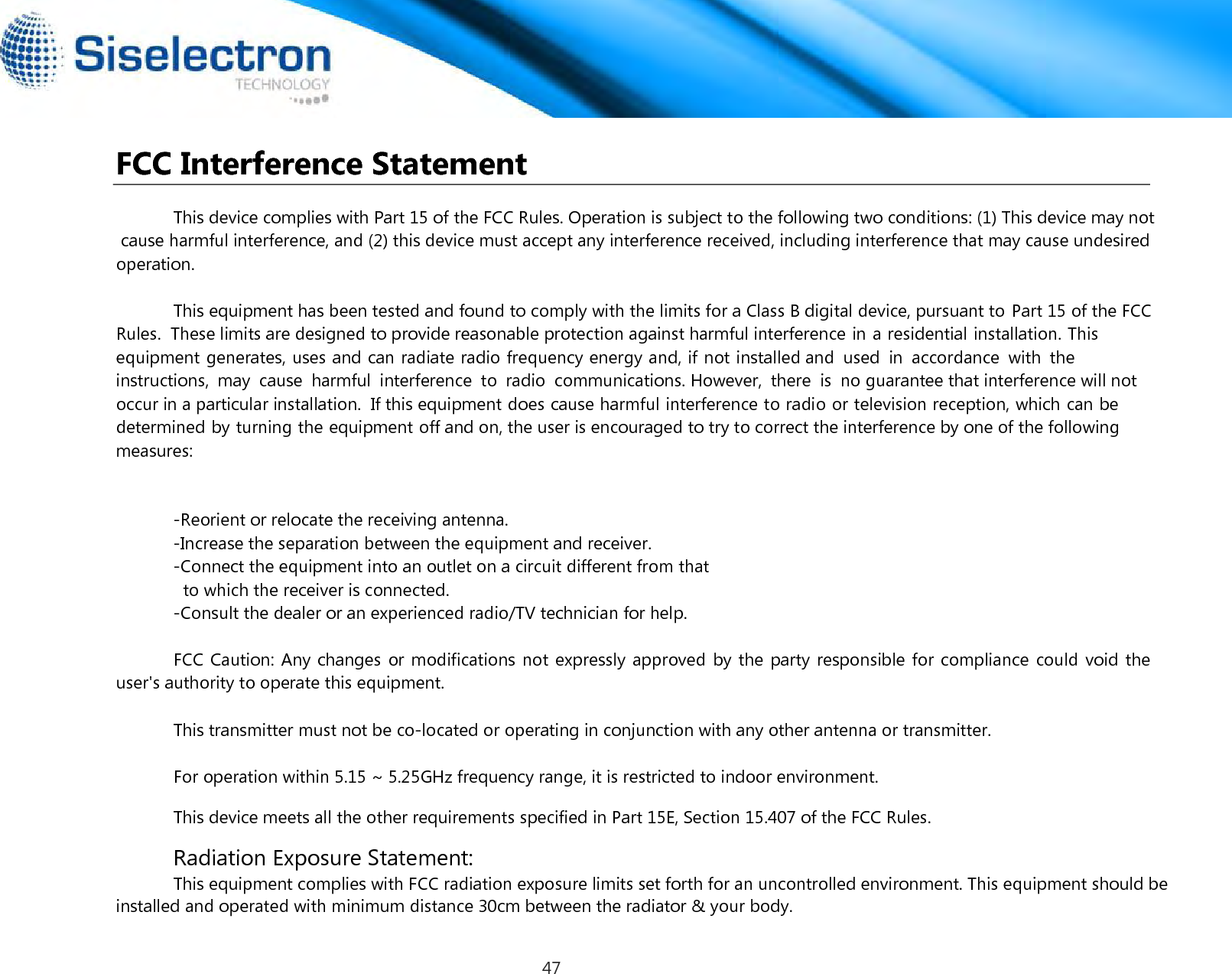  FCC Interference Statement This device complies with Part 15 of the FCC Rules. Operation is subject to the following two conditions: (1) This device may not cause harmful interference, and (2) this device must accept any interference received, including interference that may cause undesired operation.This equipment has been tested and found to comply with the limits for a Class B digital device, pursuant to Part 15 of the FCC Rules.  These limits are designed to provide reasonable protection against harmful interference in a residential installation. This equipment generates, uses and can radiate radio frequency energy and, if not installed and  used  in  accordance  with  the  instructions,  may  cause  harmful  interference  to  radio  communications. However,  there  is  no guarantee that interference will not occur in a particular installation.  If this equipment does cause harmful interference to radio or television reception, which can be determined by turning the equipment off and on, the user is encouraged to try to correct the interference by one of the following measures:installed and operated with minimum distance 30cm between the radiator &amp; your body.-Reorient or relocate the receiving antenna.-Increase the separation between the equipment and receiver.-Connect the equipment into an outlet on a circuit different from that            to which the receiver is connected.-Consult the dealer or an experienced radio/TV technician for help.Radiation Exposure Statement:This equipment complies with FCC radiation exposure limits set forth for an uncontrolled environment. This equipment should beFCC Caution: Any changes or modifications not expressly approved  by the  party responsible for compliance could void the user&apos;s authority to operate this equipment.This device meets all the other requirements specified in Part 15E, Section 15.407 of the FCC Rules.This transmitter must not be co-located or operating in conjunction with any other antenna or transmitter.For operation within 5.15 ~ 5.25GHz frequency range, it is restricted to indoor environment.47