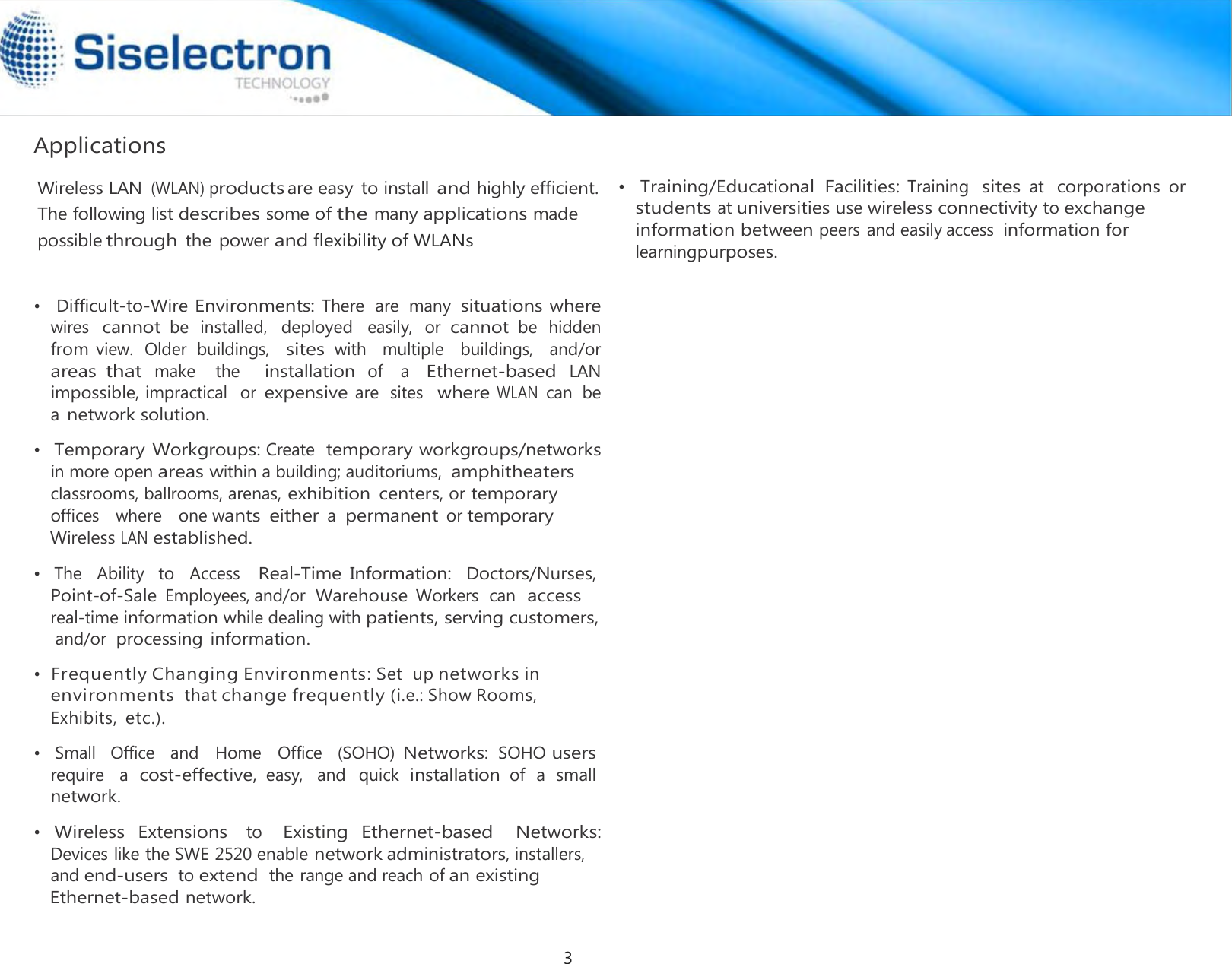  Applications •  Difficult-to-Wire Environments: There  are  many situations where wires cannot be  installed,  deployed  easily,  or cannot be  hidden from view.  Older  buildings,  sites with   multiple  buildings,   and/or  areas that make   the     installation of   a   Ethernet-based LAN impossible, impractical   or expensive are  sites  where WLAN can  be a network solution.  •  Temporary Workgroups: Create  temporary workgroups/networks  •   The   Ability   to   Access   Real-Time  Information:  Doctors/Nurses,  •   Small   Office   and   Home   Office   (SOHO) Networks: SOHO users require   a  cost-effective, easy,   and  quick  installation of  a  small network.  •  Wireless  Extensions   to   Existing  Ethernet-based   Networks:  •  Training/Educational  Facilities: Training  sites at  corporations or students at universities use wireless connectivity to exchange information between peers and easily access  information for learningpurposes. Wireless LAN (WLAN) productsare easy  to install and highly efficient.The following list describes some of the many applications made possiblethrough the power and flexibility of WLANsin more open areas within a building; auditoriums,  amphitheaters classrooms, ballrooms, arenas, exhibition  centers, ortemporary offices   where   one wants  either a permanent or temporary Wireless LAN established. Devices like the SWE 2520 enable networkadministrators, installers,  and end-users to extend the range and reach of an existing Ethernet-based network. environments thatchange frequently (i.e.: Show Rooms, Exhibits, etc.).  • Frequently Changing Environments: Set  up networks in Point-of-Sale Employees,and/or Warehouse Workers  can  access real-time information while dealing with patients, serving customers, and/or processing information. 3