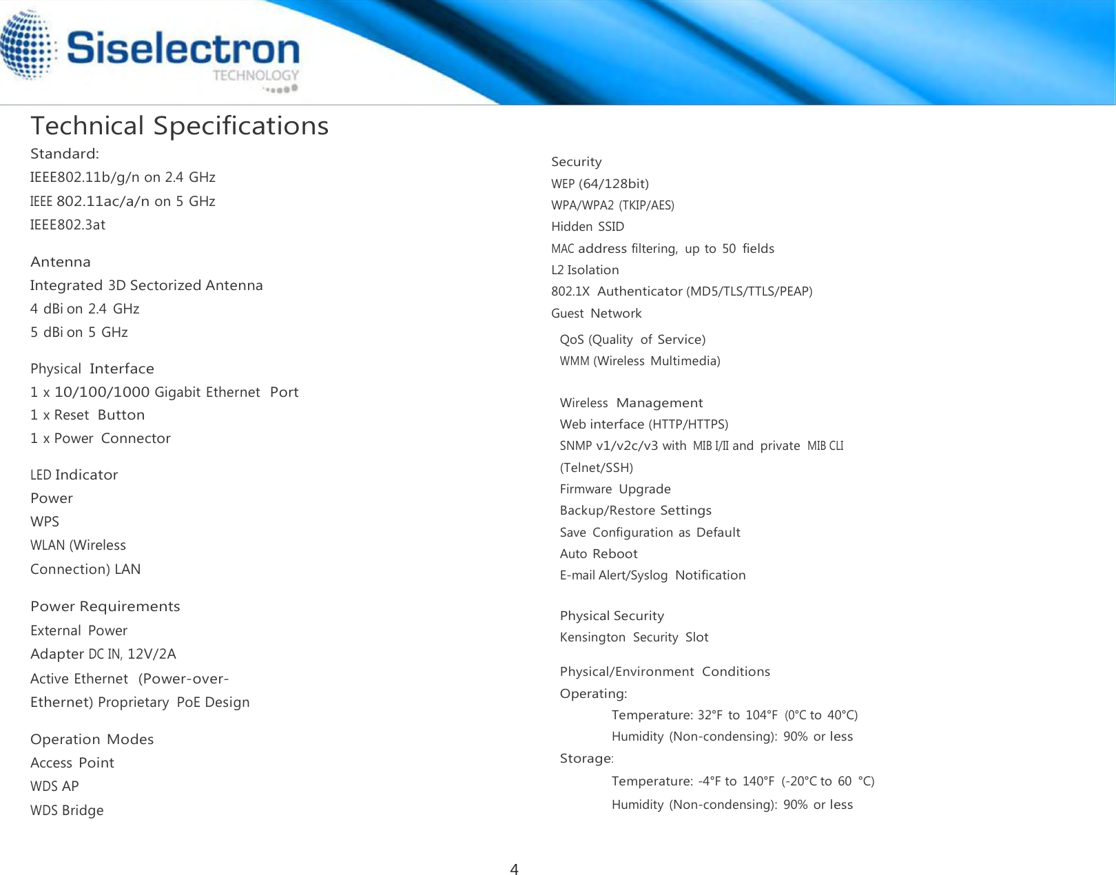   Technical Specifications Standard: IEEE802.11b/g/n on 2.4 GHz IEEE 802.11ac/a/n on 5 GHz IEEE802.3at  Antenna Integrated 3D Sectorized Antenna 4 dBi on 2.4  GHz 5 dBi on 5 GHz  Physical  Interface 1 x 10/100/1000 Gigabit Ethernet  Port 1 x Reset  Button 1 x Power Connector  LED Indicator Power WPS WLAN (Wireless Connection) LAN  Power Requirements External  Power Adapter DC IN, 12V/2A Active Ethernet  (Power-over-Ethernet) Proprietary  PoE Design  Operation  Modes Access Point WDS AP WDS Bridge    Security WEP (64/128bit) WPA/WPA2 (TKIP/AES) Hidden SSID MAC address filtering,  up to  50 fields L2 Isolation 802.1X  Authenticator (MD5/TLS/TTLS/PEAP) Guest Network QoS (Quality  of Service) WMM (Wireless  Multimedia)  Wireless  Management Web interface (HTTP/HTTPS) SNMP v1/v2c/v3 with MIB I/II and  private MIB CLI (Telnet/SSH) Firmware Upgrade Backup/Restore Settings Save  Configuration  as Default Auto Reboot E-mail Alert/Syslog Notification   Physical Security Kensington  Security Slot  Physical/Environment  Conditions Operating: Temperature: 32°F to 104°F (0°C to 40°C) Humidity (Non-condensing):  90% or less Storage: Temperature: -4°F to  140°F  (-20°C to  60  °C) Humidity (Non-condensing):  90% or less4