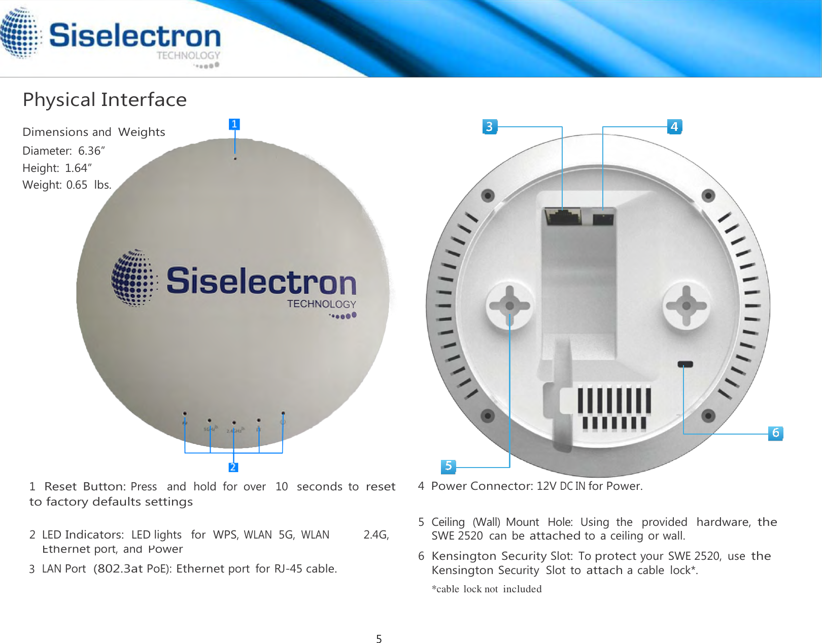   Physical Interface  Dimensions and  Weights Diameter: 6.36” Height: 1.64” Weight: 0.65  lbs.                            1  Reset  Button: Press   and  hold  for  over   10  seconds to reset to factory defaults settings  5 Ceiling  (Wall)  Mount  Hole:  Using  the   provided  hardware, the 2 LED Indicators:  LED lights   for  WPS, WLAN  5G, WLAN 2.4G,  SWE 2520  can  be attached to  a ceiling or wall.  3 Ethernet port,  and Power LAN Port  (802.3at PoE): Ethernet port  for RJ-45 cable.  6 Kensington Security Slot:  To protect your  SWE 2520,  use the Kensington Security  Slot to attach a cable  lock*.     *cable  lock not included 4  Power Connector: 12V DC IN for Power. 5