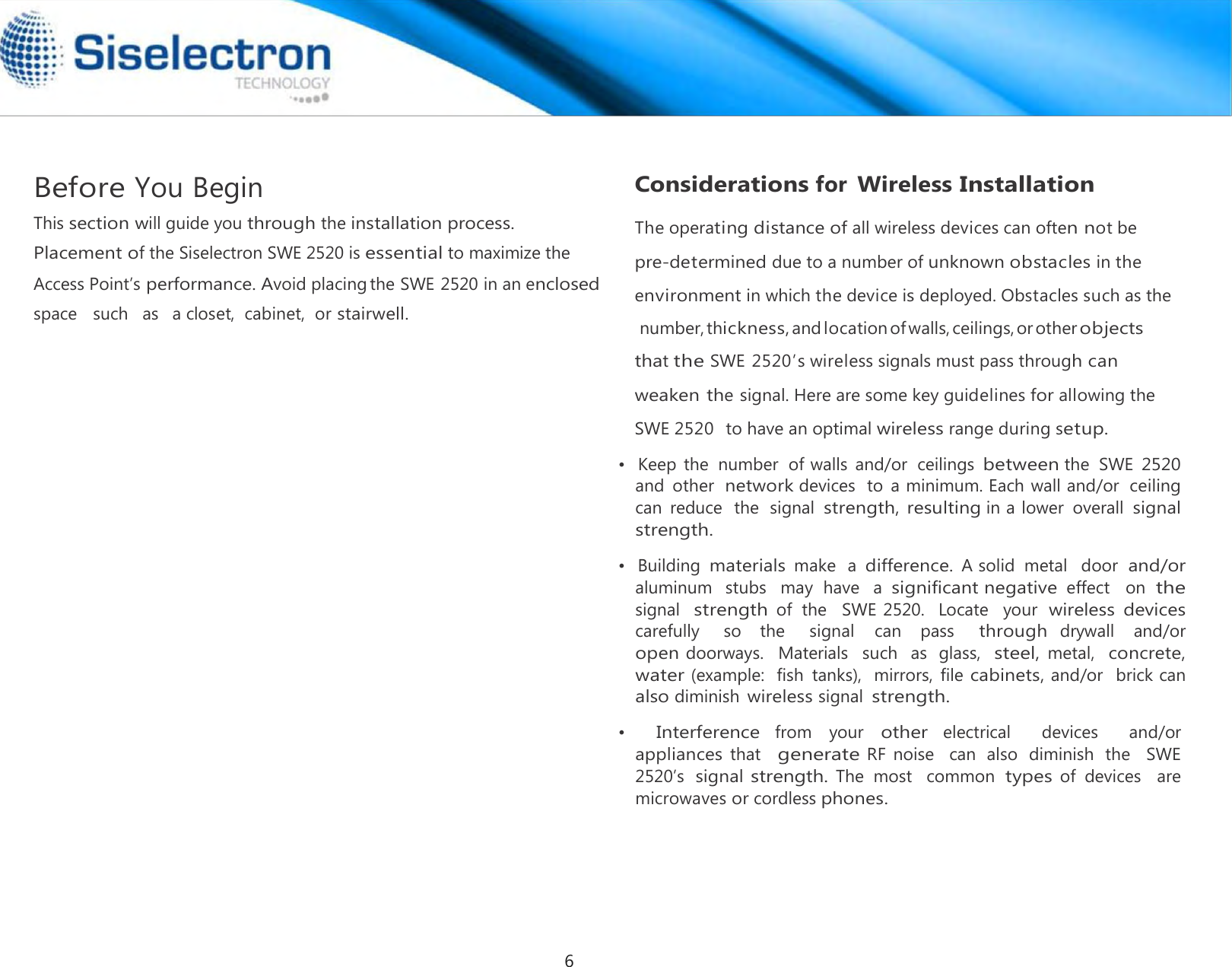        •   Building materials make  a difference. A solid  metal   door  and/or aluminum   stubs   may  have   a significant negative effect   on  the signal  strength of  the   SWE 2520.   Locate   your  wireless  devices carefully      so    the      signal   can    pass     through drywall    and/or   open doorways.   Materials   such   as  glass,  steel, metal,  concrete, water (example:  fish  tanks),  mirrors,  file cabinets, and/or   brick can also diminish wireless signal strength.  •   Interference from  your other electrical    devices    and/or  appliances that  generate RF  noise    can  also  diminish  the   SWE 2520’s signal strength. The  most   common types of  devices   are microwaves or cordless phones.Before You Begin                                           Considerations for Wireless Installation•   Keep the  number  of walls  and/or  ceilings between the  SWE 2520 and  other  network devices  to  a minimum. Each wall and/or  ceiling can  reduce  the  signal strength, resulting in a lower  overall signal strength. This section will guide you through the installation process.Placement of the Siselectron SWE 2520 is essential to maximize the Access Point’s performance. Avoid placingthe SWE 2520 in an enclosed space   such   as   a closet,  cabinet,  or stairwell. The operating distance of all wireless devices can often not be  pre-determined due to a number of unknown obstacles in the environment in which the device is deployed. Obstacles such as the number,thickness,andlocationofwalls,ceilings,or otherobjects that the SWE 2520’s wireless signals must pass through can weaken the signal. Here are some key guidelines for allowing the SWE 2520  to have an optimal wireless range during setup. 6