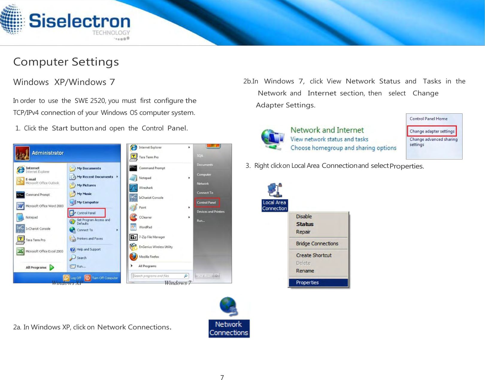    Computer Settings  Windows  XP/Windows 7  In order  to use  the  SWE 2520, you must  first configure the TCP/IPv4 connection of your Windows OS computer system.  1. Click the Start button and  open  the  Control  Panel.                         Windows XP                                                    Windows 7       2a. In Windows XP, click on Network Connections. 3.  Right click on Local Area Connection and select Properties.2b.In Windows 7, click  View Network  Status and Tasks in the  Network and   Internet section, then    select   Change Adapter Settings.7