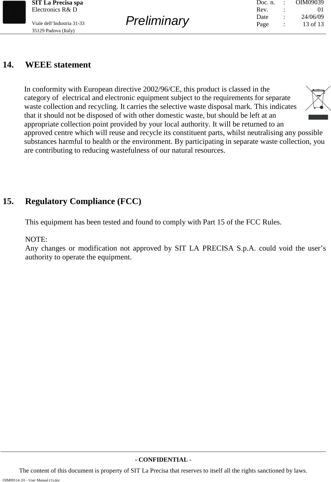   SIT La Precisa spa Electronics R&amp; D                                    Viale dell’Industria 31-33         Preliminary 35129 Padova (Italy)         Doc. n. Rev. Date Page :  :    : : OIM09039 01 24/06/09 13 of 13  - CONFIDENTIAL - The content of this document is property of SIT La Precisa that reserves to itself all the rights sanctioned by laws. OIM09114_01 - User Manual (1).doc  14. WEEE statement In conformity with European directive 2002/96/CE, this product is classed in the category of  electrical and electronic equipment subject to the requirements for separate waste collection and recycling. It carries the selective waste disposal mark. This indicates that it should not be disposed of with other domestic waste, but should be left at an appropriate collection point provided by your local authority. It will be returned to an approved centre which will reuse and recycle its constituent parts, whilst neutralising any possible substances harmful to health or the environment. By participating in separate waste collection, you are contributing to reducing wastefulness of our natural resources.    15. Regulatory Compliance (FCC) This equipment has been tested and found to comply with Part 15 of the FCC Rules.   NOTE:  Any changes or modification not approved by SIT LA PRECISA S.p.A. could void the user’s authority to operate the equipment.    