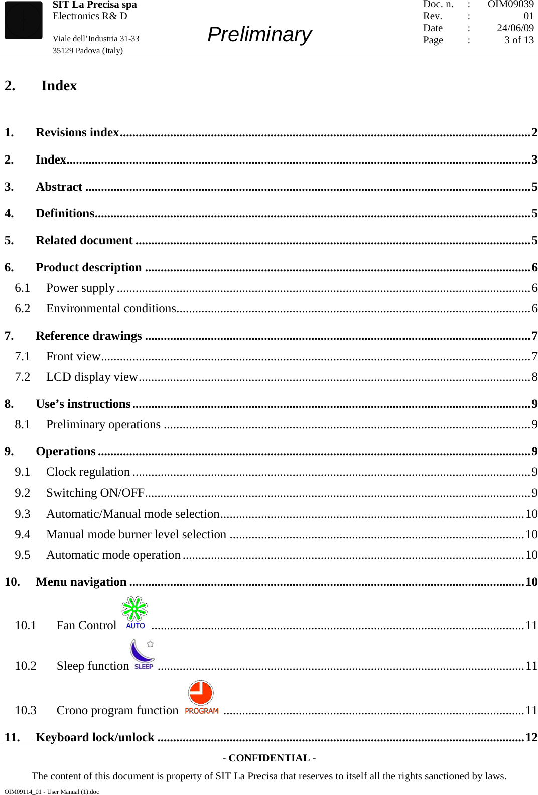   SIT La Precisa spa Electronics R&amp; D                                    Viale dell’Industria 31-33         Preliminary 35129 Padova (Italy)         Doc. n. Rev. Date Page :  :    : : OIM09039 01 24/06/09 3 of 13  - CONFIDENTIAL - The content of this document is property of SIT La Precisa that reserves to itself all the rights sanctioned by laws. OIM09114_01 - User Manual (1).doc 2. Index 1. Revisions index ................................................................................................................................... 2 2. Index.................................................................................................................................................... 3 3. Abstract .............................................................................................................................................. 5 4. Definitions ........................................................................................................................................... 5 5. Related document .............................................................................................................................. 5 6. Product description ........................................................................................................................... 6 6.1  Power supply .................................................................................................................................... 6 6.2  Environmental conditions ................................................................................................................. 6 7. Reference drawings ........................................................................................................................... 7 7.1  Front view ......................................................................................................................................... 7 7.2  LCD display view ............................................................................................................................. 8 8. Use’s instructions ............................................................................................................................... 9 8.1  Preliminary operations ..................................................................................................................... 9 9. Operations .......................................................................................................................................... 9 9.1  Clock regulation ............................................................................................................................... 9 9.2  Switching ON/OFF ........................................................................................................................... 9 9.3  Automatic/Manual mode selection ................................................................................................. 10 9.4  Manual mode burner level selection .............................................................................................. 10 9.5  Automatic mode operation ............................................................................................................. 10 10. Menu navigation .............................................................................................................................. 10 10.1  Fan Control   ....................................................................................................................... 11 10.2  Sleep function  ..................................................................................................................... 11 10.3  Crono program function   ................................................................................................ 11 11. Keyboard lock/unlock ..................................................................................................................... 12 