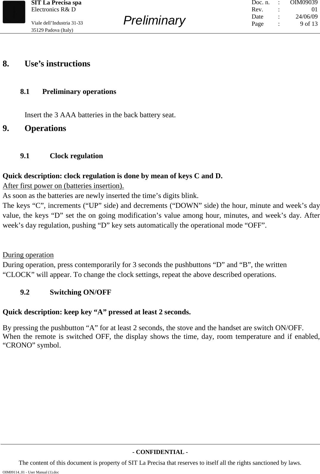   SIT La Precisa spa Electronics R&amp; D                                    Viale dell’Industria 31-33         Preliminary 35129 Padova (Italy)         Doc. n. Rev. Date Page :  :    : : OIM09039 01 24/06/09 9 of 13  - CONFIDENTIAL - The content of this document is property of SIT La Precisa that reserves to itself all the rights sanctioned by laws. OIM09114_01 - User Manual (1).doc  8. Use’s instructions 8.1 Preliminary operations Insert the 3 AAA batteries in the back battery seat. 9. Operations 9.1     Clock regulation Quick description: clock regulation is done by mean of keys C and D. As soon as the batteries are newly inserted the time’s digits blink. After first power on (batteries insertion). The keys “C”, increments (“UP” side) and decrements (“DOWN” side) the hour, minute and week’s day value, the keys “D” set the on going modification’s value among hour, minutes, and week’s day. After week’s day regulation, pushing “D” key sets automatically the operational mode “OFF”.   During operation, press contemporarily for 3 seconds the pushbuttons “D” and “B”, the written “CLOCK” will appear. To change the clock settings, repeat the above described operations. During operation 9.2     Switching ON/OFF Quick description: keep key “A” pressed at least 2 seconds. By pressing the pushbutton “A” for at least 2 seconds, the stove and the handset are switch ON/OFF. When the remote is switched OFF, the display shows the time, day, room temperature and if enabled, “CRONO” symbol. 