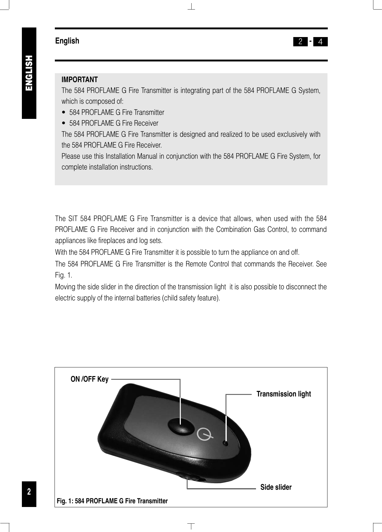 The SIT 584 PROFLAME G Fire Transmitter is a device that allows, when used with the 584PROFLAME G Fire Receiver and in conjunction with the Combination Gas Control, to commandappliances like fireplaces and log sets. With the 584 PROFLAME G Fire Transmitter it is possible to turn the appliance on and off.The 584 PROFLAME G Fire Transmitter is the Remote Control that commands the Receiver. SeeFig. 1. Moving the side slider in the direction of the transmission light  it is also possible to disconnect theelectric supply of the internal batteries (child safety feature).English -422ENGLISHON /OFF KeySide sliderFig. 1: 584 PROFLAME G Fire TransmitterTransmission lightIMPORTANT The 584 PROFLAME G Fire Transmitter is integrating part of the 584 PROFLAME G System,which is composed of:•  584 PROFLAME G Fire Transmitter•  584 PROFLAME G Fire ReceiverThe 584 PROFLAME G Fire Transmitter is designed and realized to be used exclusively with the 584 PROFLAME G Fire Receiver.Please use this Installation Manual in conjunction with the 584 PROFLAME G Fire System, forcomplete installation instructions.