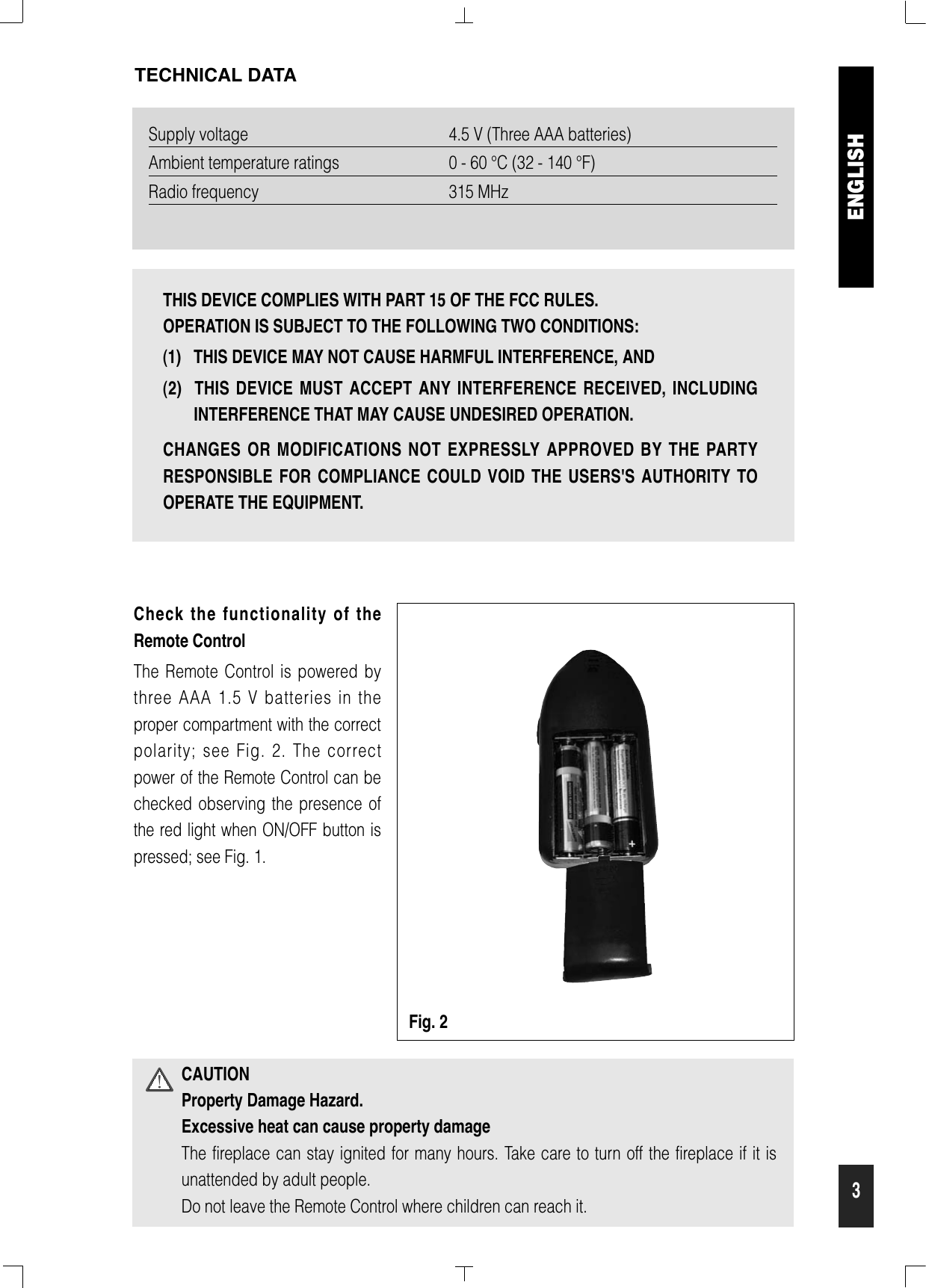 3Supply voltage 4.5 V (Three AAA batteries)Ambient temperature ratings 0 - 60 °C (32 - 140 °F)Radio frequency 315 MHzTECHNICAL DATACAUTIONProperty Damage Hazard.Excessive heat can cause property damageThe fireplace can stay ignited for many hours. Take care to turn off the fireplace if it isunattended by adult people.Do not leave the Remote Control where children can reach it.Check the functionality of theRemote ControlThe Remote Control is powered bythree AAA 1.5 V batteries in theproper compartment with the correctpolarity; see Fig. 2. The correctpower of the Remote Control can bechecked observing the presence ofthe red light when ON/OFF button ispressed; see Fig. 1.ENGLISHFig. 2THIS DEVICE COMPLIES WITH PART 15 OF THE FCC RULES. OPERATION IS SUBJECT TO THE FOLLOWING TWO CONDITIONS: (1)   THIS DEVICE MAY NOT CAUSE HARMFUL INTERFERENCE, AND (2)  THIS DEVICE MUST ACCEPT ANY INTERFERENCE RECEIVED, INCLUDINGINTERFERENCE THAT MAY CAUSE UNDESIRED OPERATION.CHANGES OR MODIFICATIONS NOT EXPRESSLY APPROVED BY THE PARTYRESPONSIBLE FOR COMPLIANCE COULD VOID THE USERS&apos;S AUTHORITY TOOPERATE THE EQUIPMENT.