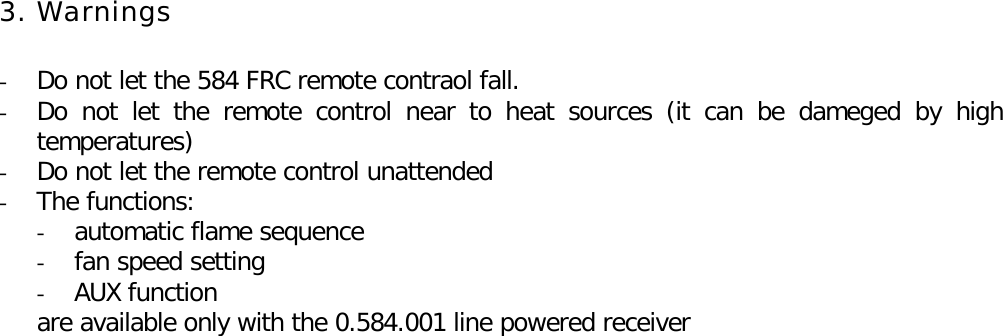 3. Warnings- Do not let the 584 FRC remote contraol fall.- Do not let the remote control near to heat sources (it can be dameged by hightemperatures)- Do not let the remote control unattended- The functions:- automatic flame sequence- fan speed setting- AUX functionare available only with the 0.584.001 line powered receiver
