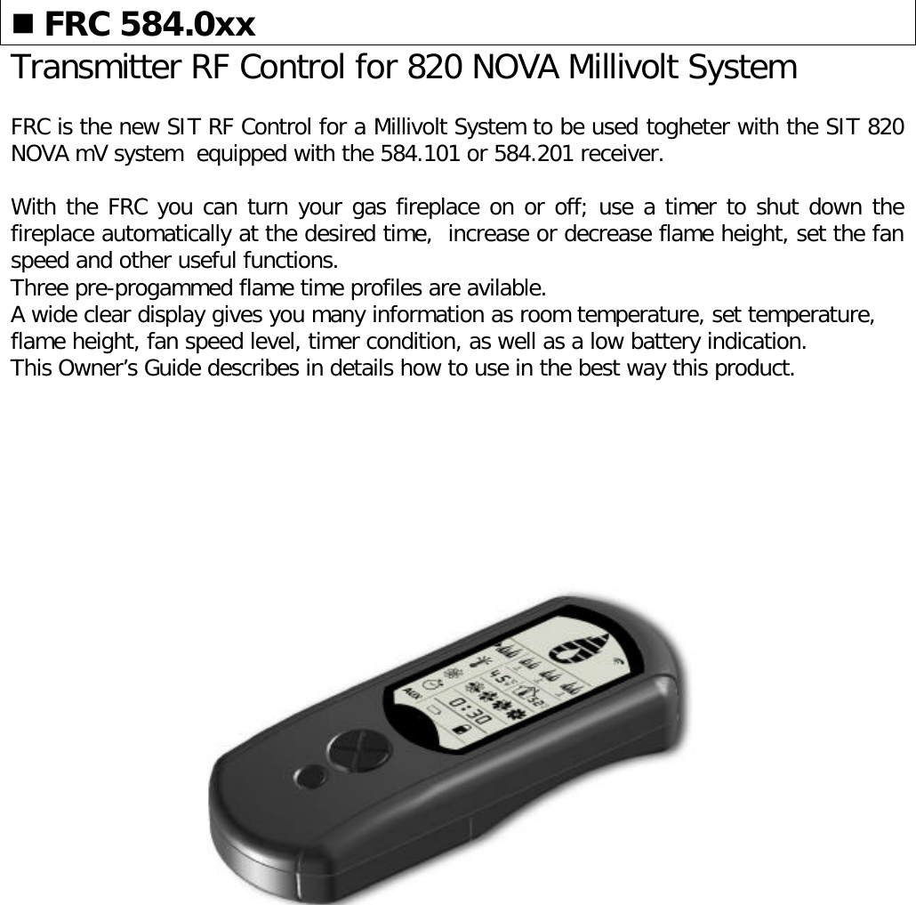 n FRC 584.0xxTransmitter RF Control for 820 NOVA Millivolt SystemFRC is the new SIT RF Control for a Millivolt System to be used togheter with the SIT 820NOVA mV system  equipped with the 584.101 or 584.201 receiver.With the FRC you can turn your gas fireplace on or off; use a timer to shut down thefireplace automatically at the desired time,  increase or decrease flame height, set the fanspeed and other useful functions.Three pre-progammed flame time profiles are avilable.A wide clear display gives you many information as room temperature, set temperature,flame height, fan speed level, timer condition, as well as a low battery indication.This Owner’s Guide describes in details how to use in the best way this product.